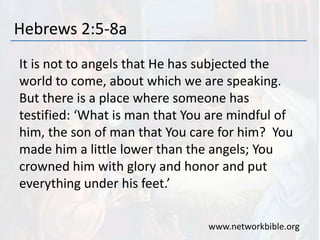 Hebrews 2:5-8a
It is not to angels that He has subjected the
world to come, about which we are speaking.
But there is a place where someone has
testified: ‘What is man that You are mindful of
him, the son of man that You care for him? You
made him a little lower than the angels; You
crowned him with glory and honor and put
everything under his feet.’
www.networkbible.org
 