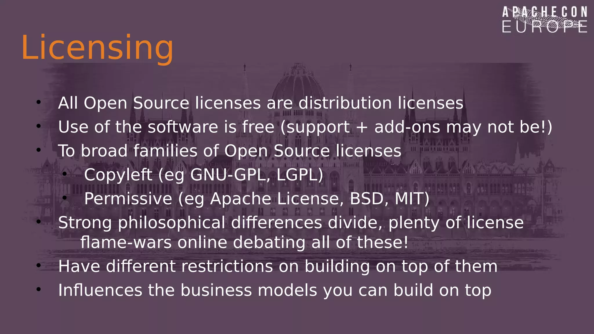 Licensing
• All Open Source licenses are distribution licenses
• Use of the software is free (support + add-ons may not be!)
• To broad families of Open Source licenses
• Copyleft (eg GNU-GPL, LGPL)
• Permissive (eg Apache License, BSD, MIT)
• Strong philosophical differences divide, plenty of license
flame-wars online debating all of these!
• Have different restrictions on building on top of them
• Influences the business models you can build on top
 