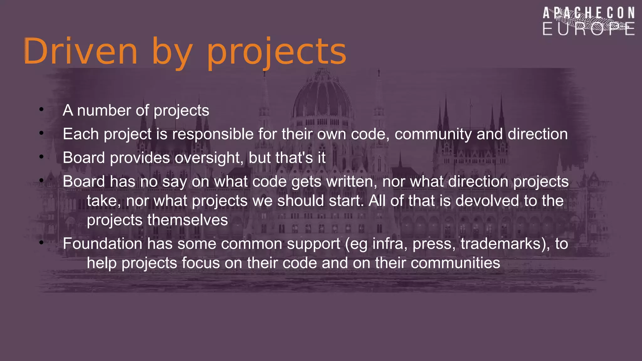 Driven by projects
• A number of projects
• Each project is responsible for their own code, community and direction
• Board provides oversight, but that's it
• Board has no say on what code gets written, nor what direction projects
take, nor what projects we should start. All of that is devolved to the
projects themselves
• Foundation has some common support (eg infra, press, trademarks), to
help projects focus on their code and on their communities
 