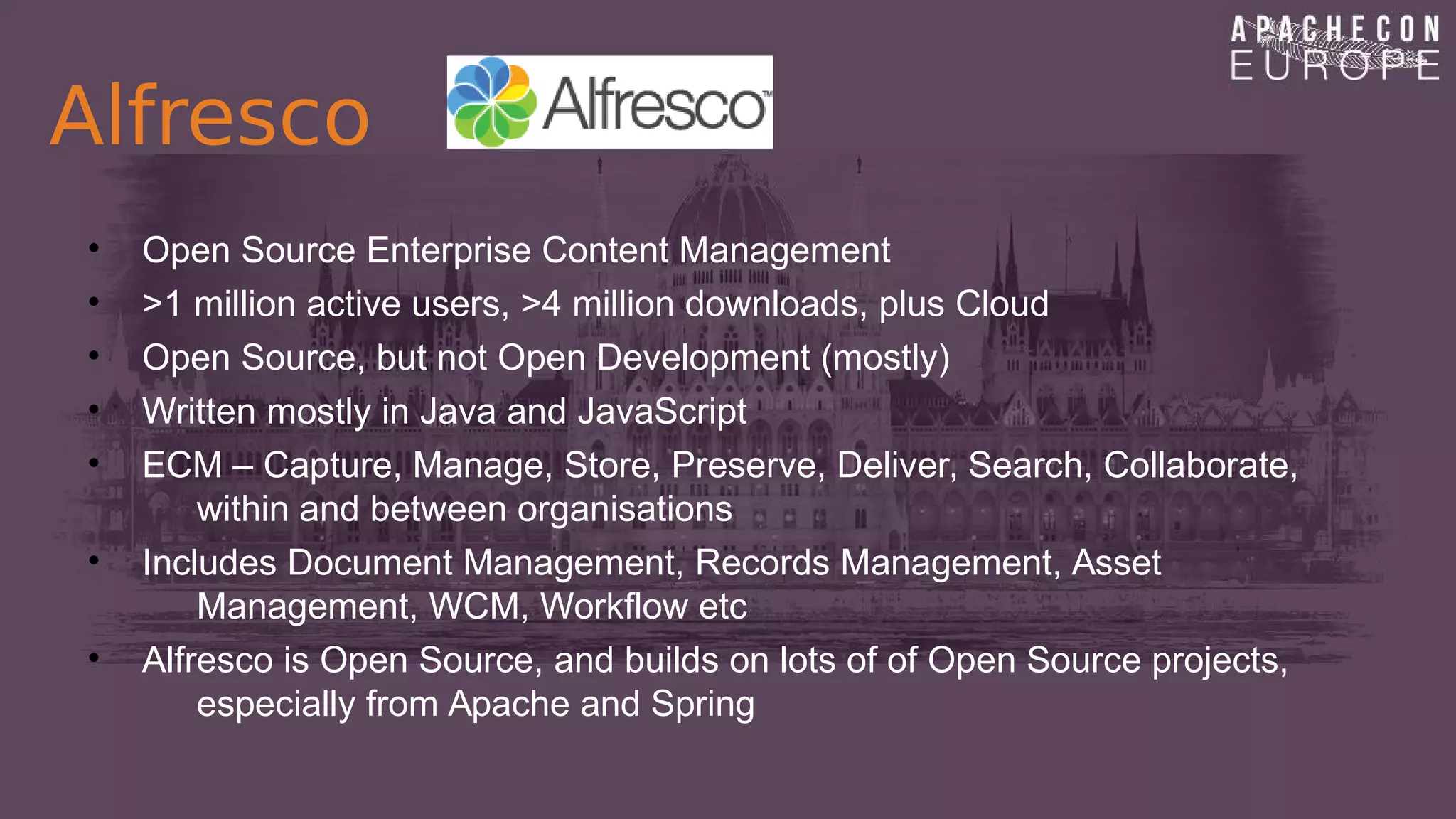 Alfresco
• Open Source Enterprise Content Management
• >1 million active users, >4 million downloads, plus Cloud
• Open Source, but not Open Development (mostly)
• Written mostly in Java and JavaScript
• ECM – Capture, Manage, Store, Preserve, Deliver, Search, Collaborate,
within and between organisations
• Includes Document Management, Records Management, Asset
Management, WCM, Workflow etc
• Alfresco is Open Source, and builds on lots of of Open Source projects,
especially from Apache and Spring
 