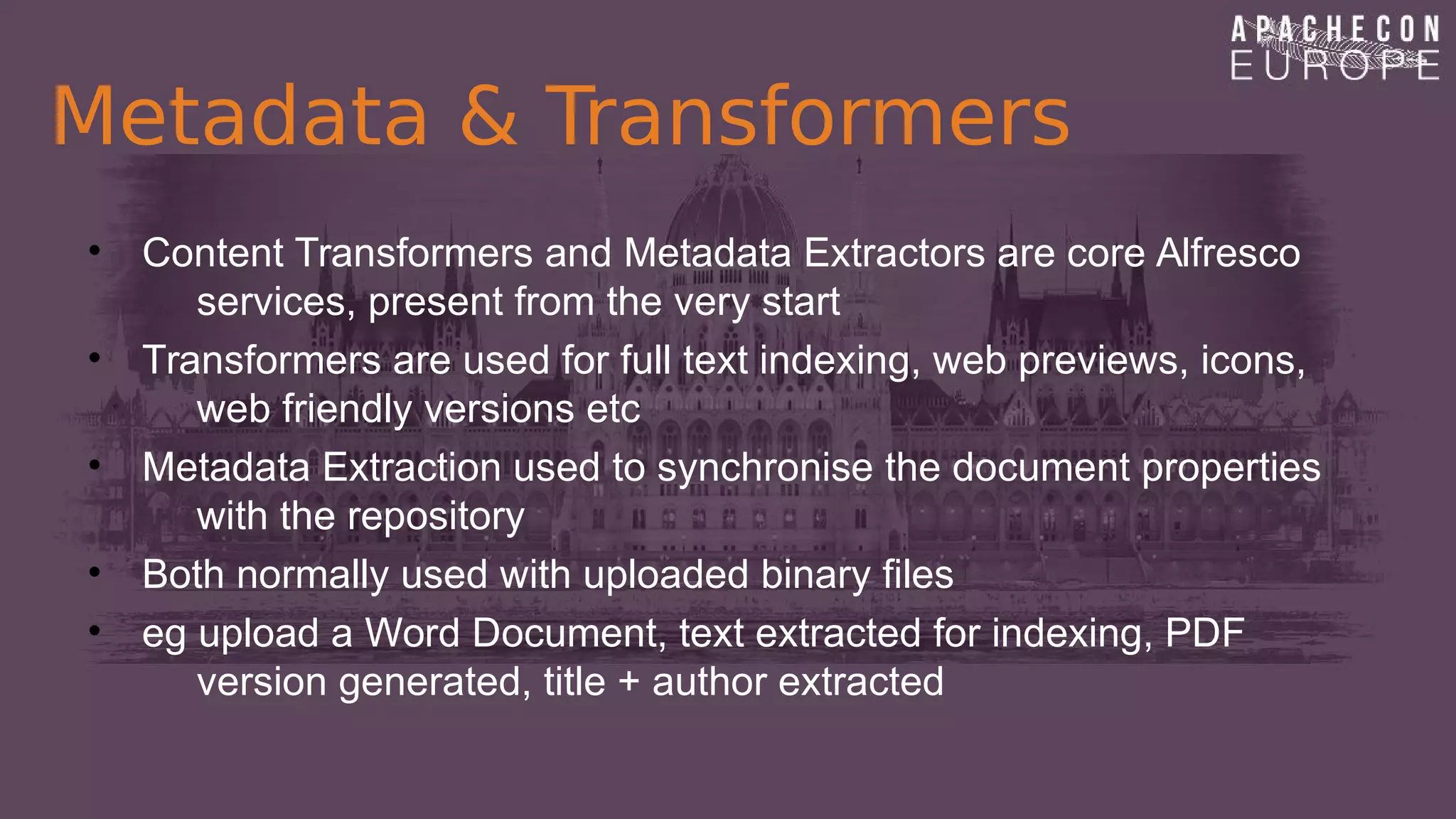 Metadata & Transformers
• Content Transformers and Metadata Extractors are core Alfresco
services, present from the very start
• Transformers are used for full text indexing, web previews, icons,
web friendly versions etc
• Metadata Extraction used to synchronise the document properties
with the repository
• Both normally used with uploaded binary files
• eg upload a Word Document, text extracted for indexing, PDF
version generated, title + author extracted
 