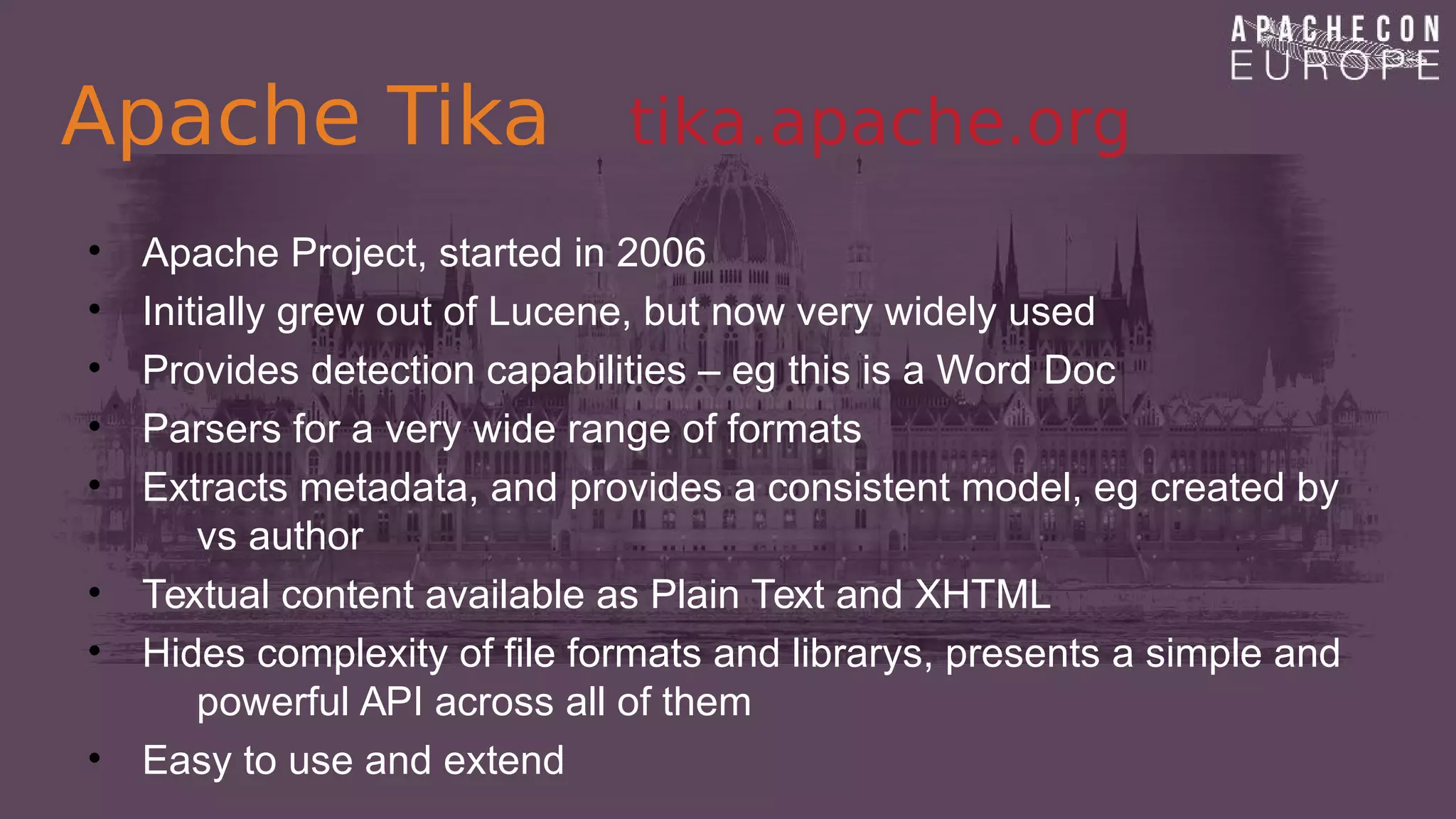 Apache Tika tika.apache.org
• Apache Project, started in 2006
• Initially grew out of Lucene, but now very widely used
• Provides detection capabilities – eg this is a Word Doc
• Parsers for a very wide range of formats
• Extracts metadata, and provides a consistent model, eg created by
vs author
• Textual content available as Plain Text and XHTML
• Hides complexity of file formats and librarys, presents a simple and
powerful API across all of them
• Easy to use and extend
 