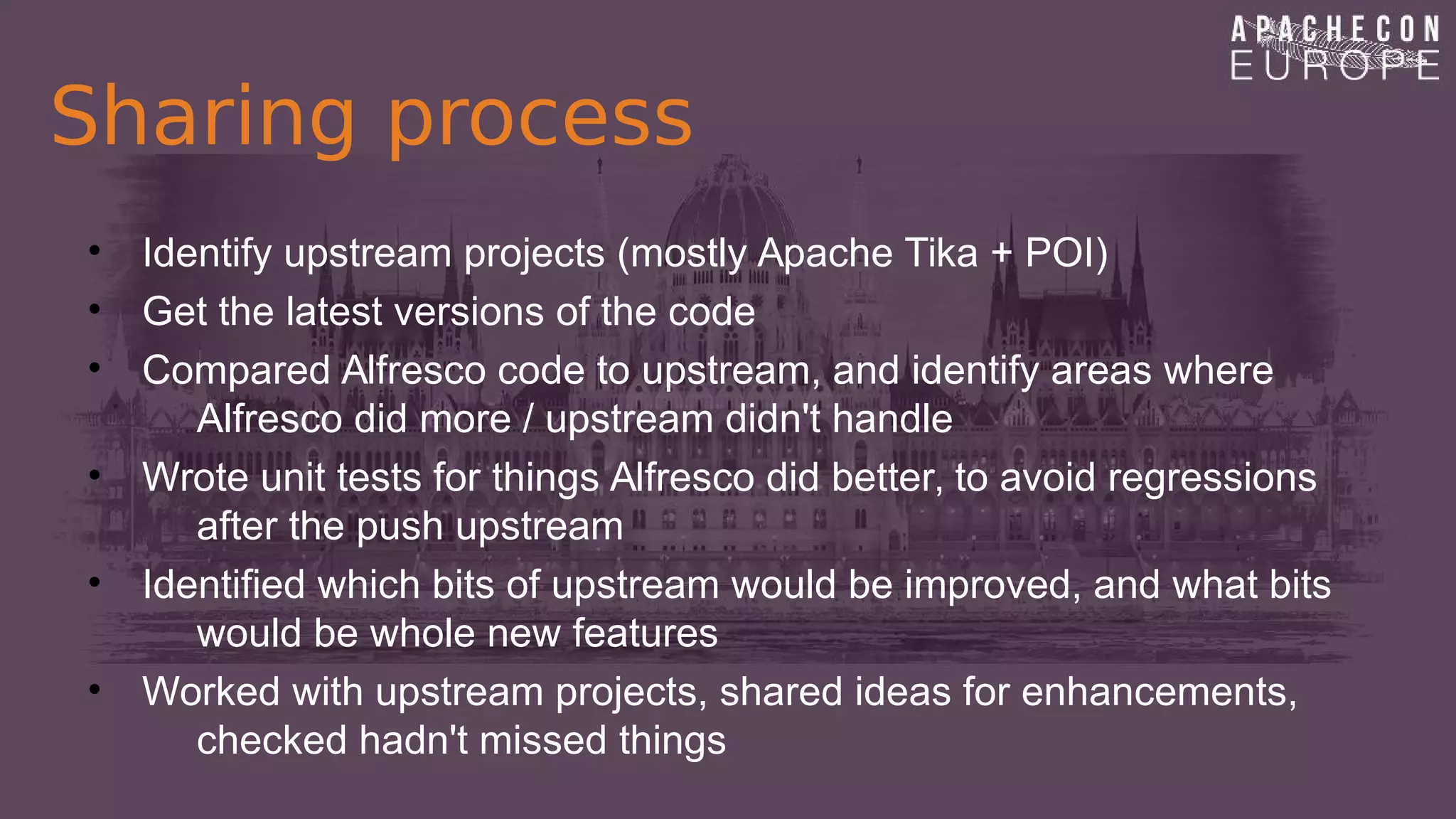 Sharing process
• Identify upstream projects (mostly Apache Tika + POI)
• Get the latest versions of the code
• Compared Alfresco code to upstream, and identify areas where
Alfresco did more / upstream didn't handle
• Wrote unit tests for things Alfresco did better, to avoid regressions
after the push upstream
• Identified which bits of upstream would be improved, and what bits
would be whole new features
• Worked with upstream projects, shared ideas for enhancements,
checked hadn't missed things
 