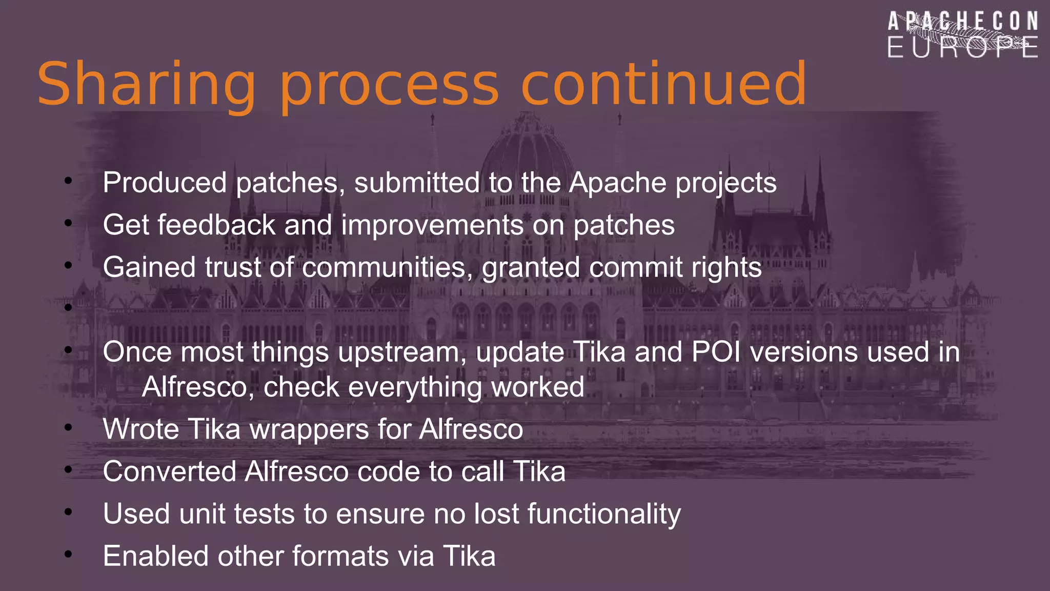 Sharing process continued
• Produced patches, submitted to the Apache projects
• Get feedback and improvements on patches
• Gained trust of communities, granted commit rights
•
• Once most things upstream, update Tika and POI versions used in
Alfresco, check everything worked
• Wrote Tika wrappers for Alfresco
• Converted Alfresco code to call Tika
• Used unit tests to ensure no lost functionality
• Enabled other formats via Tika
 