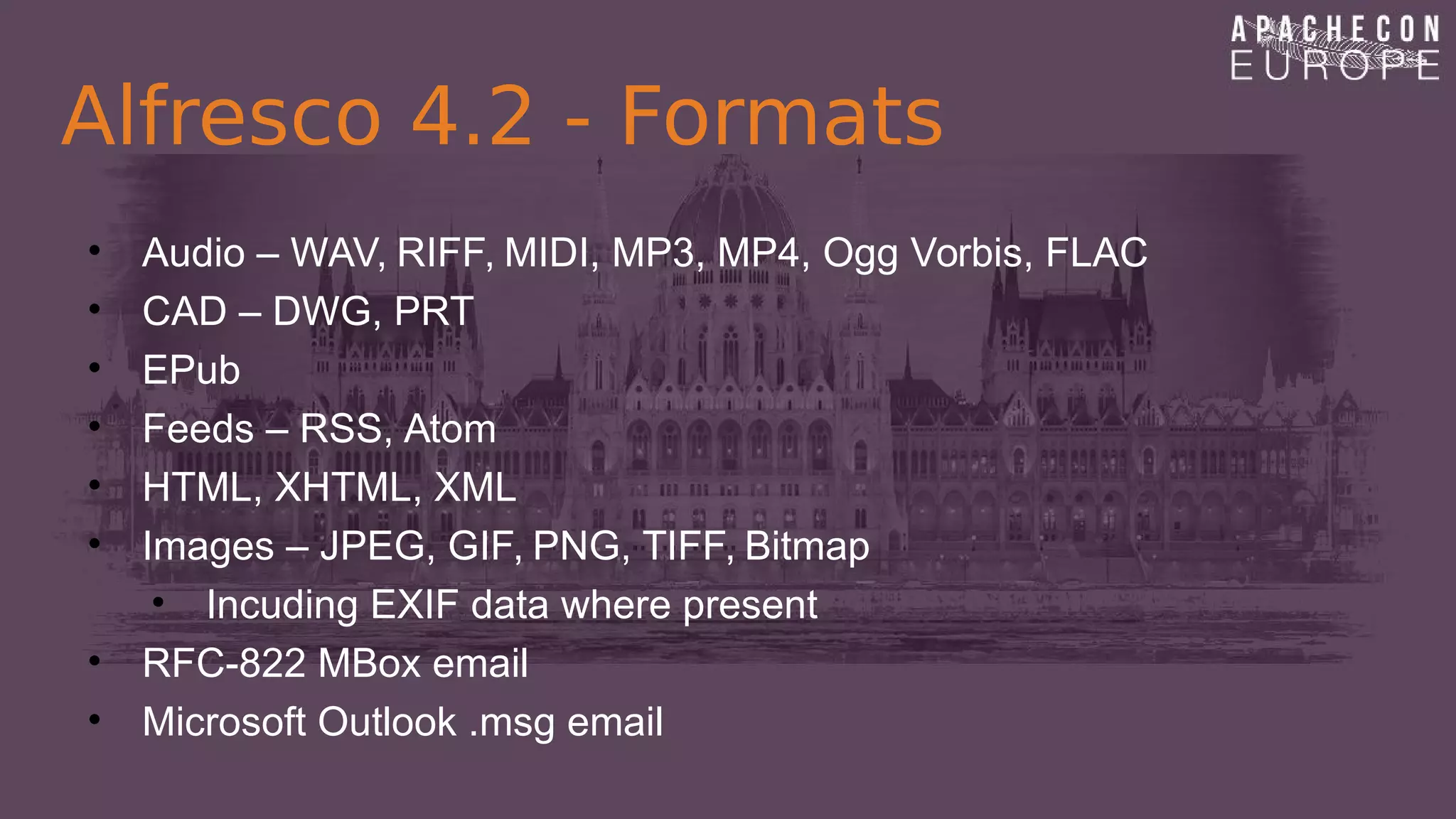 Alfresco 4.2 - Formats
• Audio – WAV, RIFF, MIDI, MP3, MP4, Ogg Vorbis, FLAC
• CAD – DWG, PRT
• EPub
• Feeds – RSS, Atom
• HTML, XHTML, XML
• Images – JPEG, GIF, PNG, TIFF, Bitmap
• Incuding EXIF data where present
• RFC-822 MBox email
• Microsoft Outlook .msg email
 