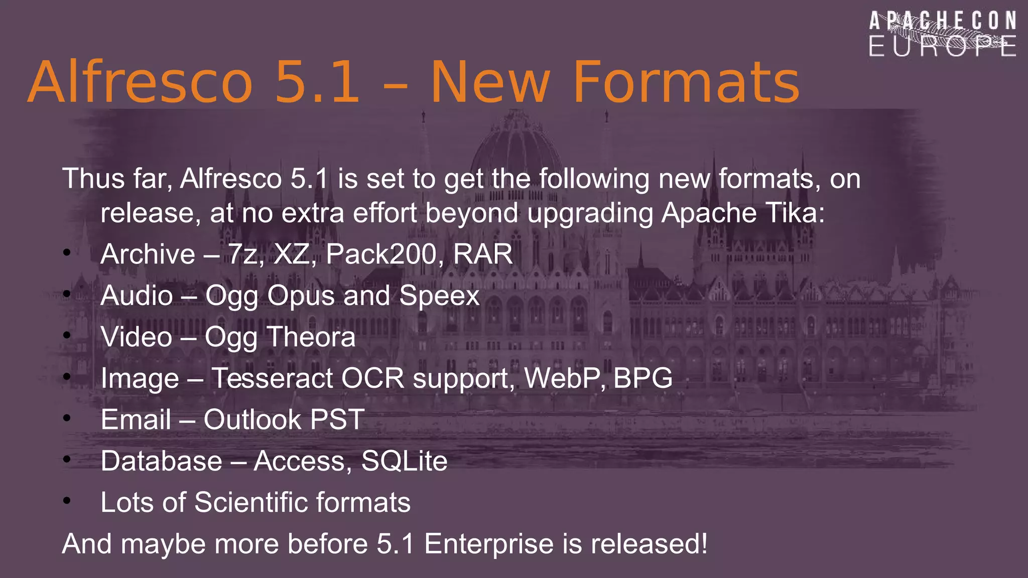 Alfresco 5.1 – New Formats
Thus far, Alfresco 5.1 is set to get the following new formats, on
release, at no extra effort beyond upgrading Apache Tika:
• Archive – 7z, XZ, Pack200, RAR
• Audio – Ogg Opus and Speex
• Video – Ogg Theora
• Image – Tesseract OCR support, WebP, BPG
• Email – Outlook PST
• Database – Access, SQLite
• Lots of Scientific formats
And maybe more before 5.1 Enterprise is released!
 