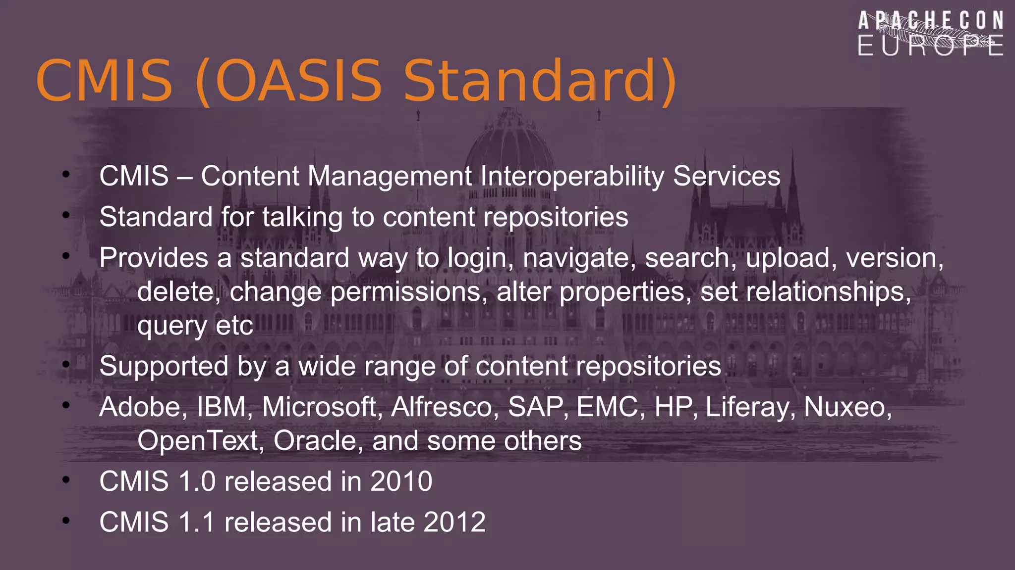 CMIS (OASIS Standard)
• CMIS – Content Management Interoperability Services
• Standard for talking to content repositories
• Provides a standard way to login, navigate, search, upload, version,
delete, change permissions, alter properties, set relationships,
query etc
• Supported by a wide range of content repositories
• Adobe, IBM, Microsoft, Alfresco, SAP, EMC, HP, Liferay, Nuxeo,
OpenText, Oracle, and some others
• CMIS 1.0 released in 2010
• CMIS 1.1 released in late 2012
 