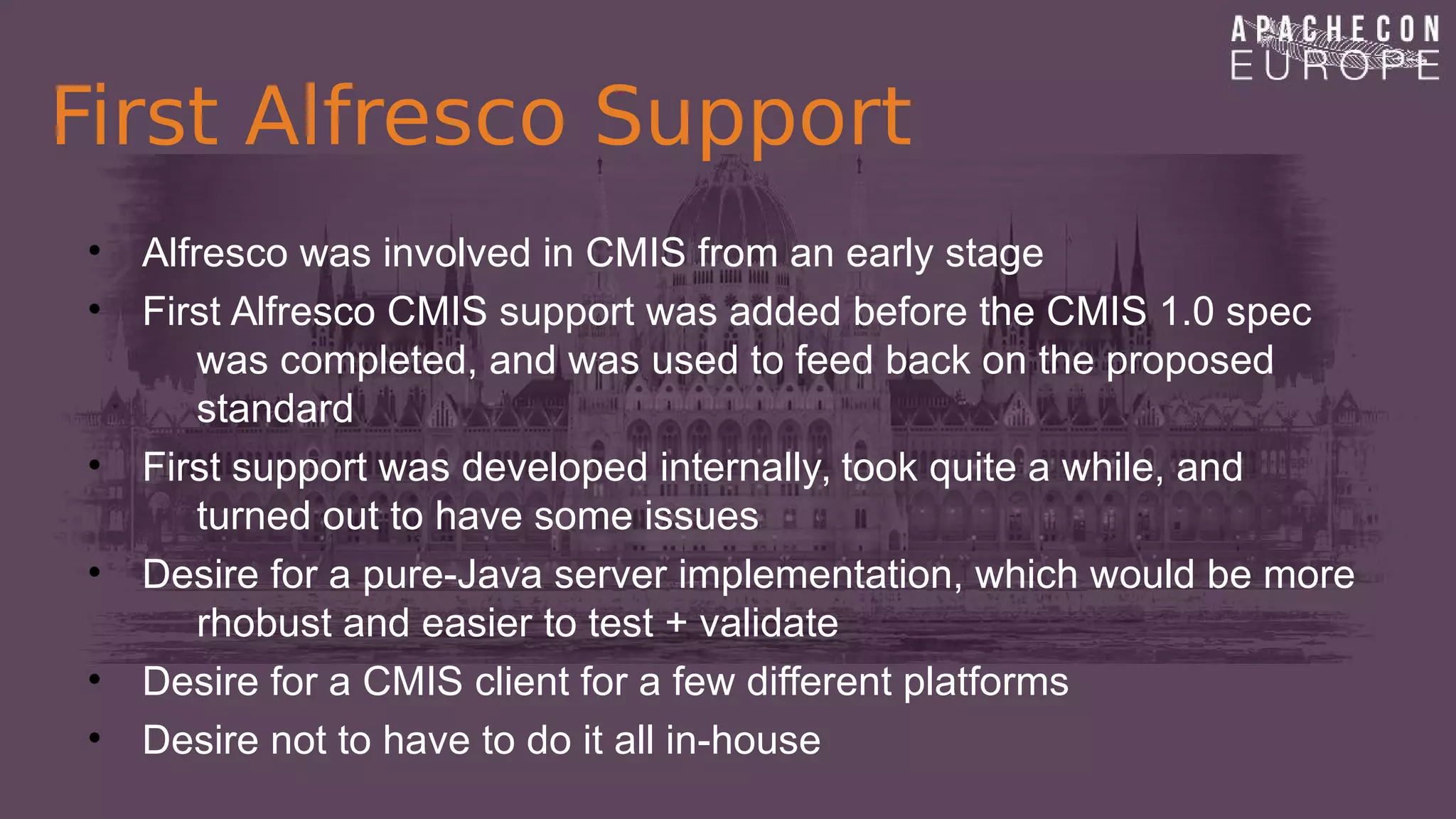 First Alfresco Support
• Alfresco was involved in CMIS from an early stage
• First Alfresco CMIS support was added before the CMIS 1.0 spec
was completed, and was used to feed back on the proposed
standard
• First support was developed internally, took quite a while, and
turned out to have some issues
• Desire for a pure-Java server implementation, which would be more
rhobust and easier to test + validate
• Desire for a CMIS client for a few different platforms
• Desire not to have to do it all in-house
 