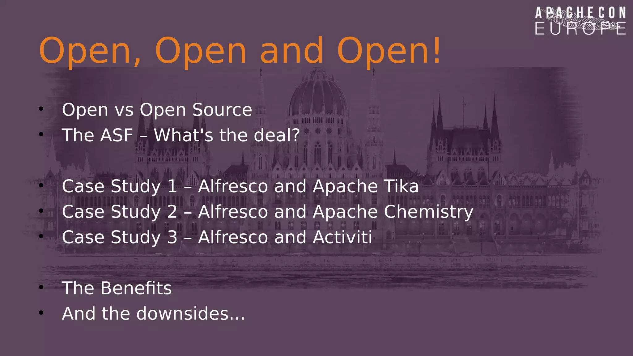 Open, Open and Open!
• Open vs Open Source
• The ASF – What's the deal?
• Case Study 1 – Alfresco and Apache Tika
• Case Study 2 – Alfresco and Apache Chemistry
• Case Study 3 – Alfresco and Activiti
• The Benefits
• And the downsides...
 