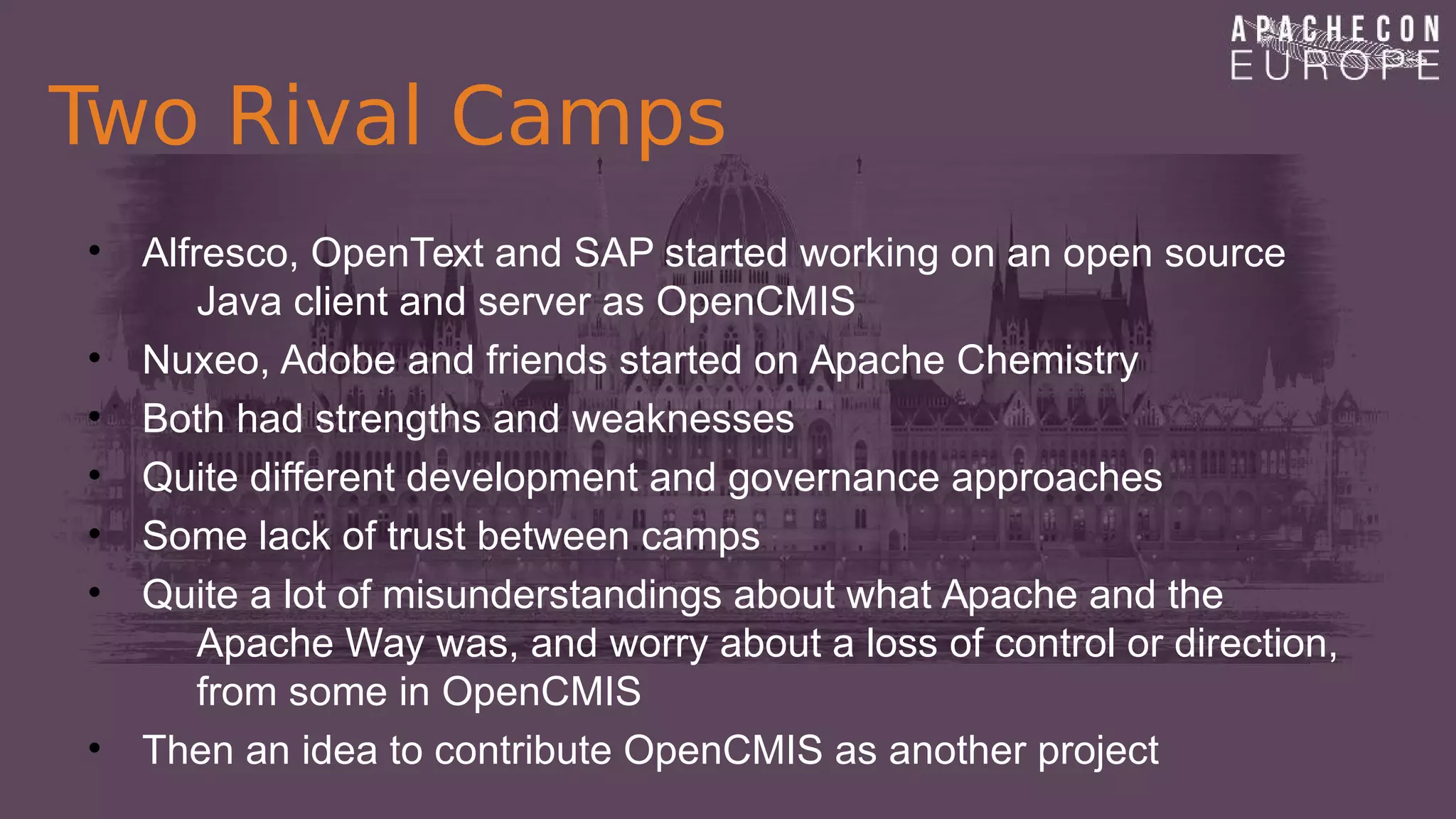 Two Rival Camps
• Alfresco, OpenText and SAP started working on an open source
Java client and server as OpenCMIS
• Nuxeo, Adobe and friends started on Apache Chemistry
• Both had strengths and weaknesses
• Quite different development and governance approaches
• Some lack of trust between camps
• Quite a lot of misunderstandings about what Apache and the
Apache Way was, and worry about a loss of control or direction,
from some in OpenCMIS
• Then an idea to contribute OpenCMIS as another project
 