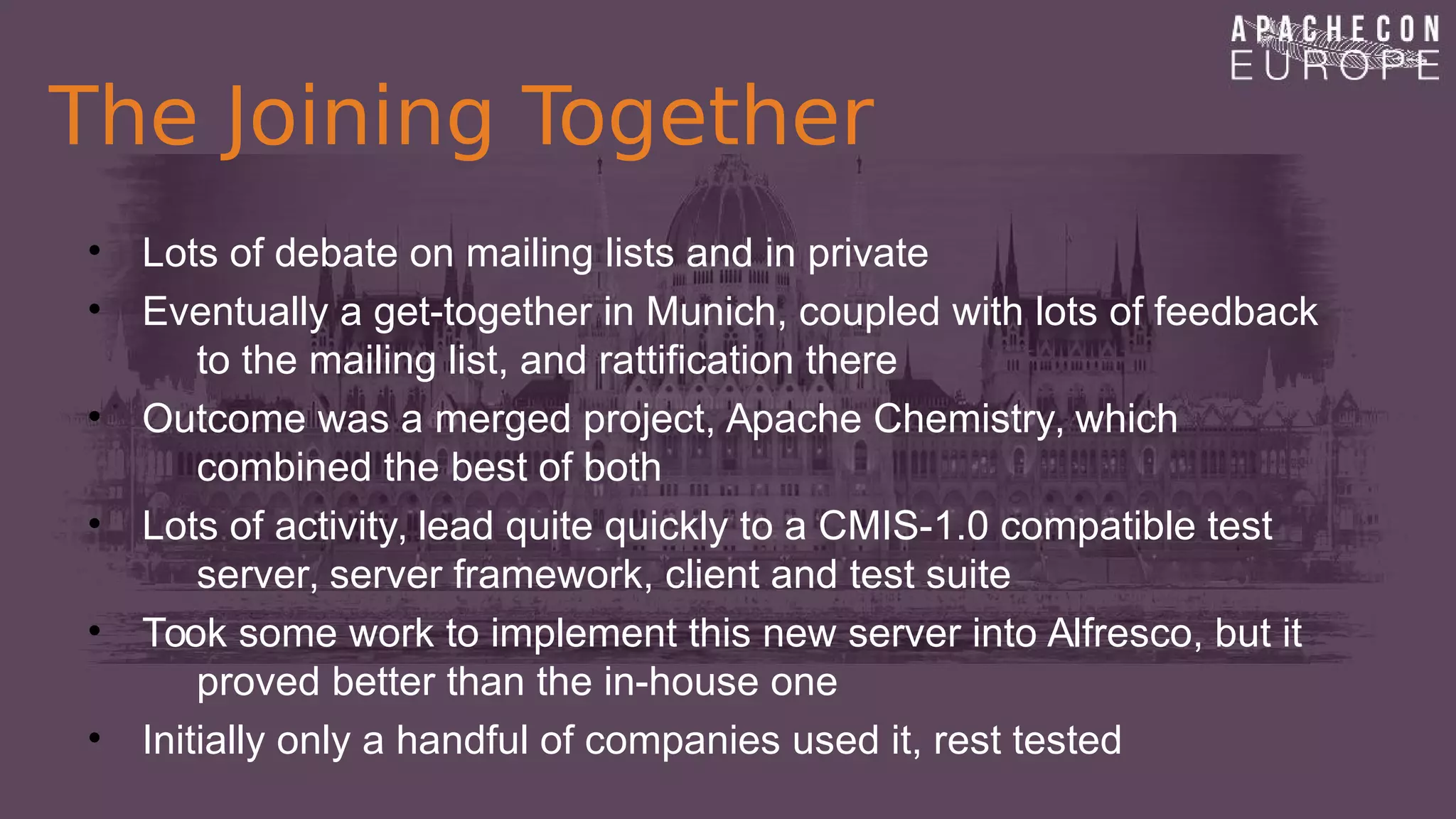 The Joining Together
• Lots of debate on mailing lists and in private
• Eventually a get-together in Munich, coupled with lots of feedback
to the mailing list, and rattification there
• Outcome was a merged project, Apache Chemistry, which
combined the best of both
• Lots of activity, lead quite quickly to a CMIS-1.0 compatible test
server, server framework, client and test suite
• Took some work to implement this new server into Alfresco, but it
proved better than the in-house one
• Initially only a handful of companies used it, rest tested
 