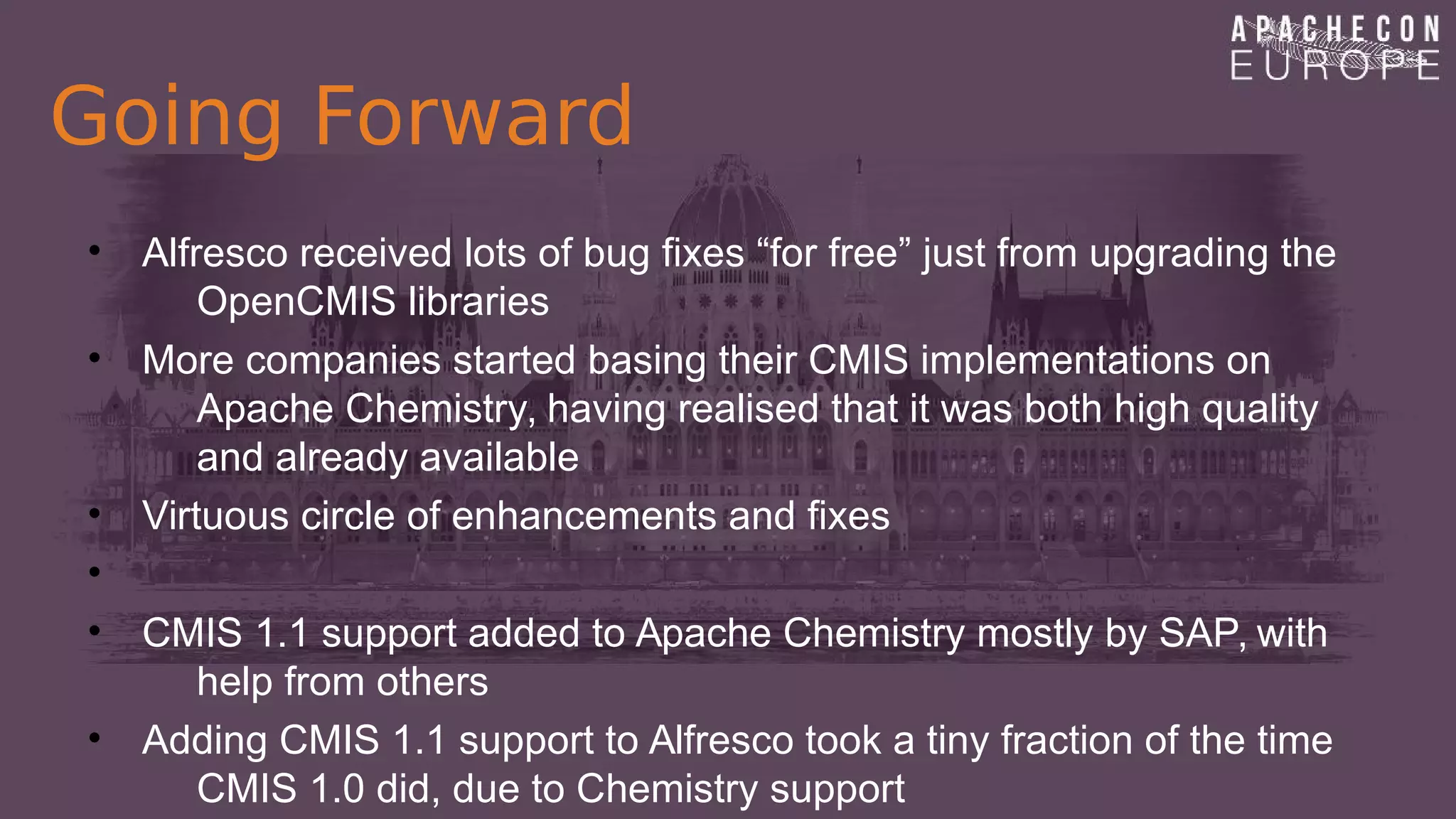 Going Forward
• Alfresco received lots of bug fixes “for free” just from upgrading the
OpenCMIS libraries
• More companies started basing their CMIS implementations on
Apache Chemistry, having realised that it was both high quality
and already available
• Virtuous circle of enhancements and fixes
•
• CMIS 1.1 support added to Apache Chemistry mostly by SAP, with
help from others
• Adding CMIS 1.1 support to Alfresco took a tiny fraction of the time
CMIS 1.0 did, due to Chemistry support
 