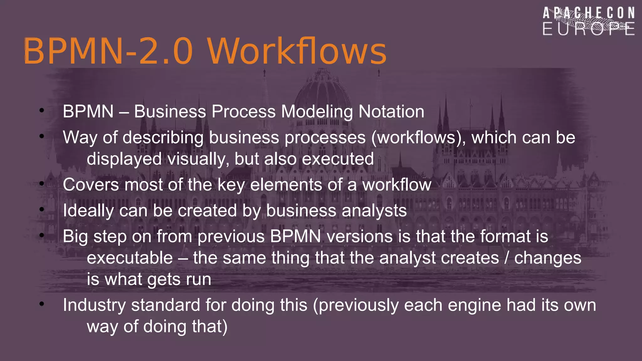 BPMN-2.0 Workflows
• BPMN – Business Process Modeling Notation
• Way of describing business processes (workflows), which can be
displayed visually, but also executed
• Covers most of the key elements of a workflow
• Ideally can be created by business analysts
• Big step on from previous BPMN versions is that the format is
executable – the same thing that the analyst creates / changes
is what gets run
• Industry standard for doing this (previously each engine had its own
way of doing that)
 