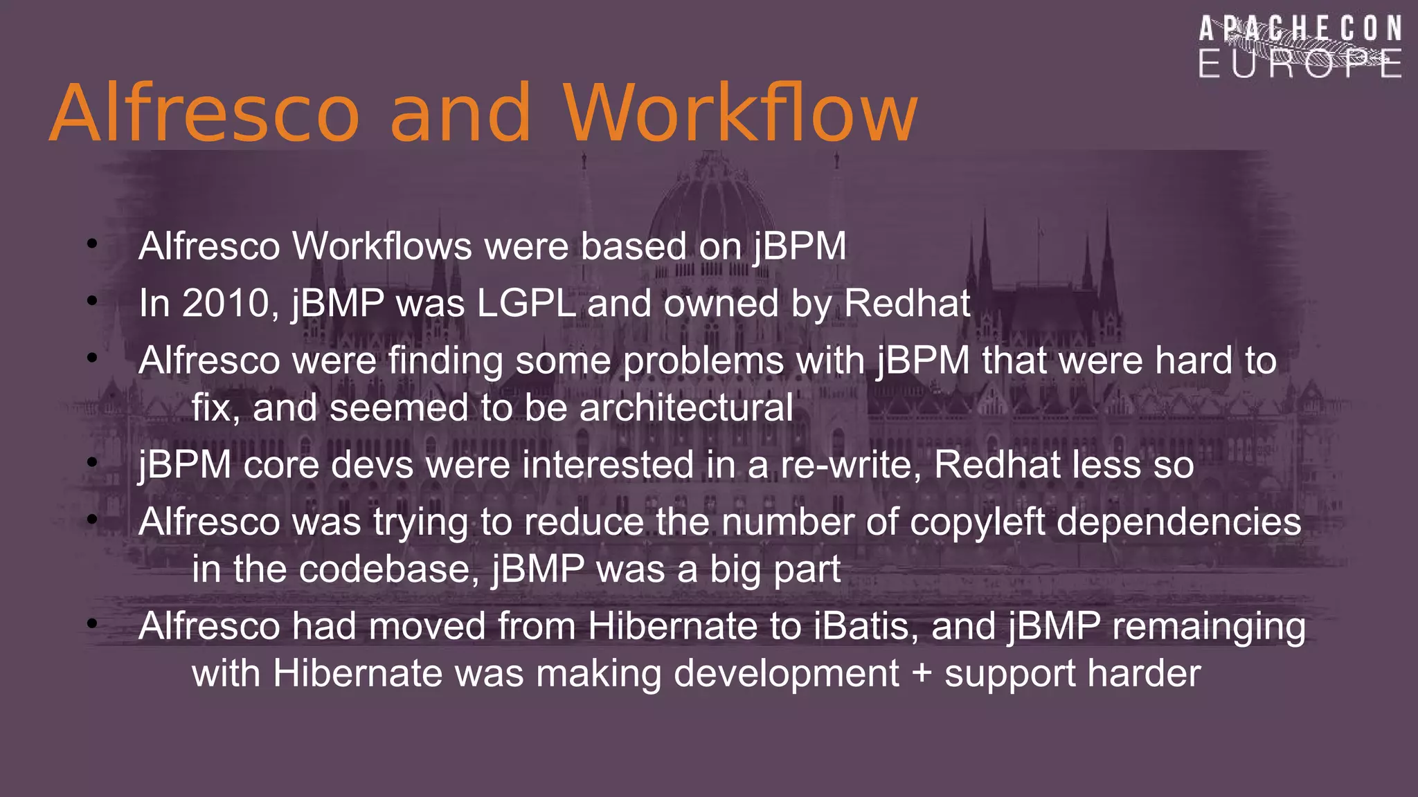 Alfresco and Workflow
• Alfresco Workflows were based on jBPM
• In 2010, jBMP was LGPL and owned by Redhat
• Alfresco were finding some problems with jBPM that were hard to
fix, and seemed to be architectural
• jBPM core devs were interested in a re-write, Redhat less so
• Alfresco was trying to reduce the number of copyleft dependencies
in the codebase, jBMP was a big part
• Alfresco had moved from Hibernate to iBatis, and jBMP remainging
with Hibernate was making development + support harder
 