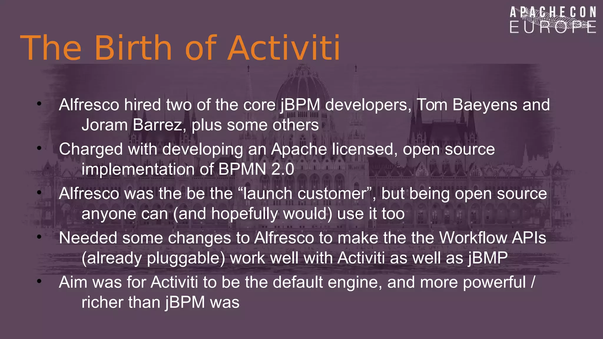 The Birth of Activiti
• Alfresco hired two of the core jBPM developers, Tom Baeyens and
Joram Barrez, plus some others
• Charged with developing an Apache licensed, open source
implementation of BPMN 2.0
• Alfresco was the be the “launch customer”, but being open source
anyone can (and hopefully would) use it too
• Needed some changes to Alfresco to make the the Workflow APIs
(already pluggable) work well with Activiti as well as jBMP
• Aim was for Activiti to be the default engine, and more powerful /
richer than jBPM was
 