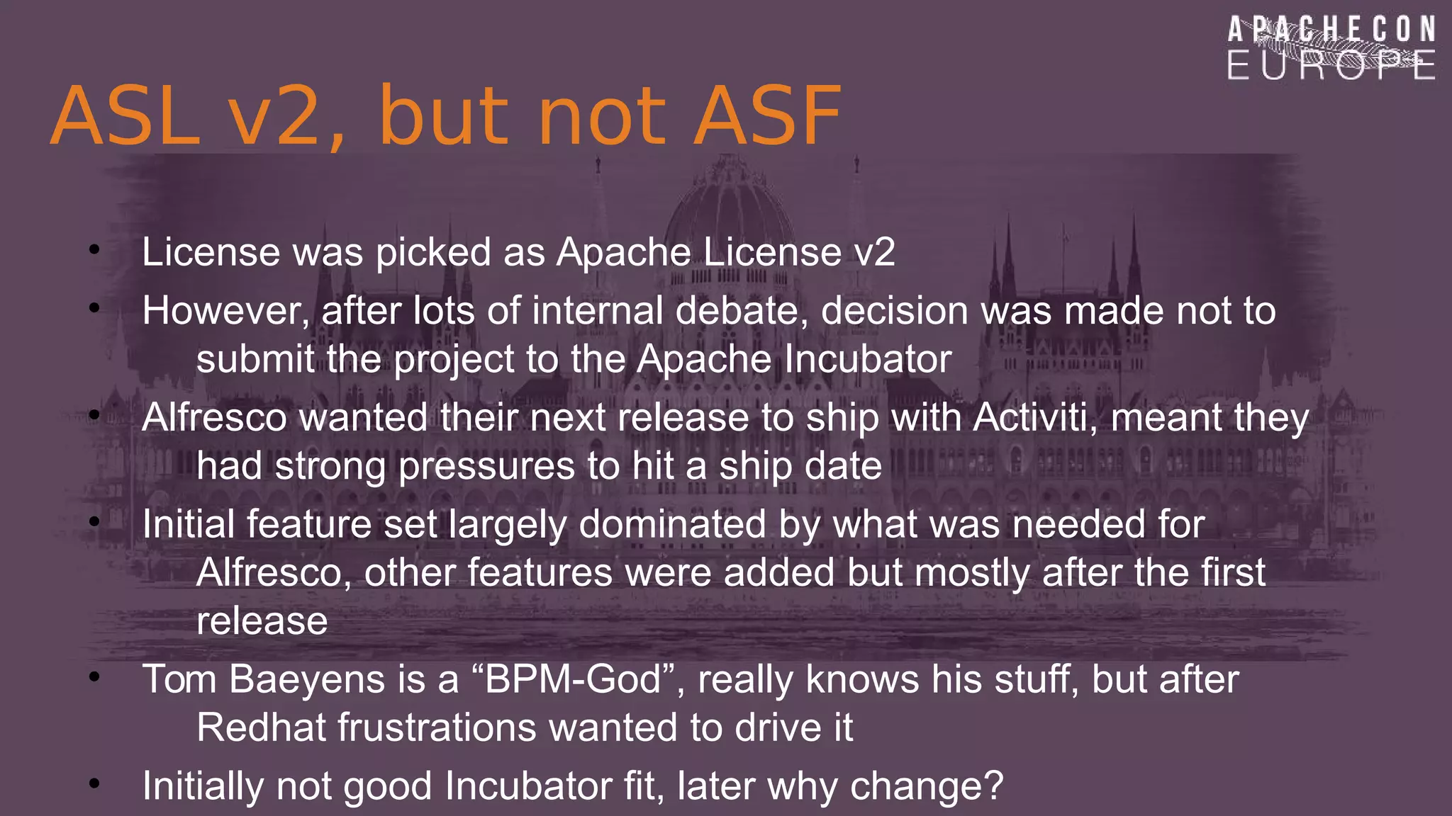 ASL v2, but not ASF
• License was picked as Apache License v2
• However, after lots of internal debate, decision was made not to
submit the project to the Apache Incubator
• Alfresco wanted their next release to ship with Activiti, meant they
had strong pressures to hit a ship date
• Initial feature set largely dominated by what was needed for
Alfresco, other features were added but mostly after the first
release
• Tom Baeyens is a “BPM-God”, really knows his stuff, but after
Redhat frustrations wanted to drive it
• Initially not good Incubator fit, later why change?
 