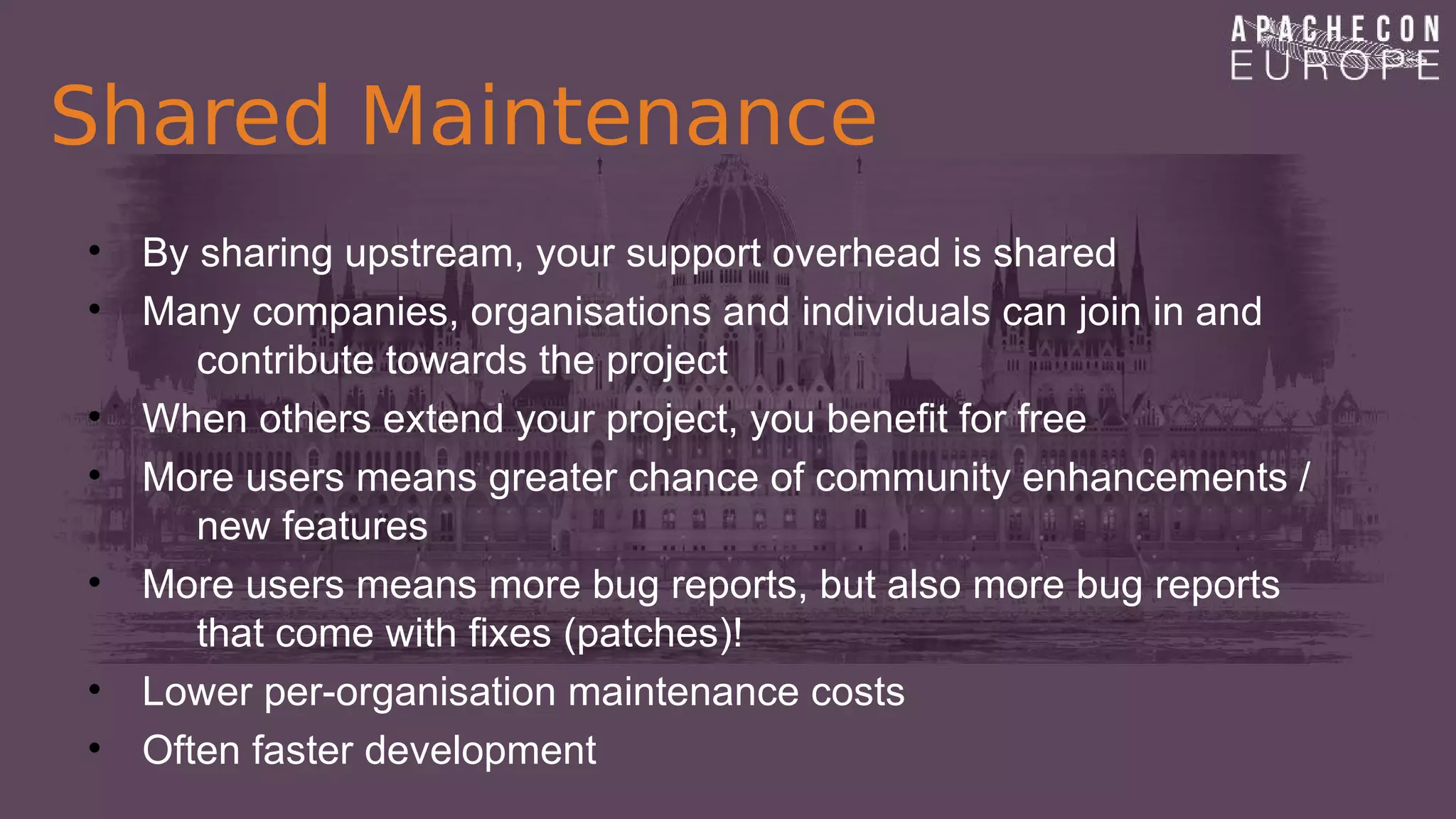Shared Maintenance
• By sharing upstream, your support overhead is shared
• Many companies, organisations and individuals can join in and
contribute towards the project
• When others extend your project, you benefit for free
• More users means greater chance of community enhancements /
new features
• More users means more bug reports, but also more bug reports
that come with fixes (patches)!
• Lower per-organisation maintenance costs
• Often faster development
 
