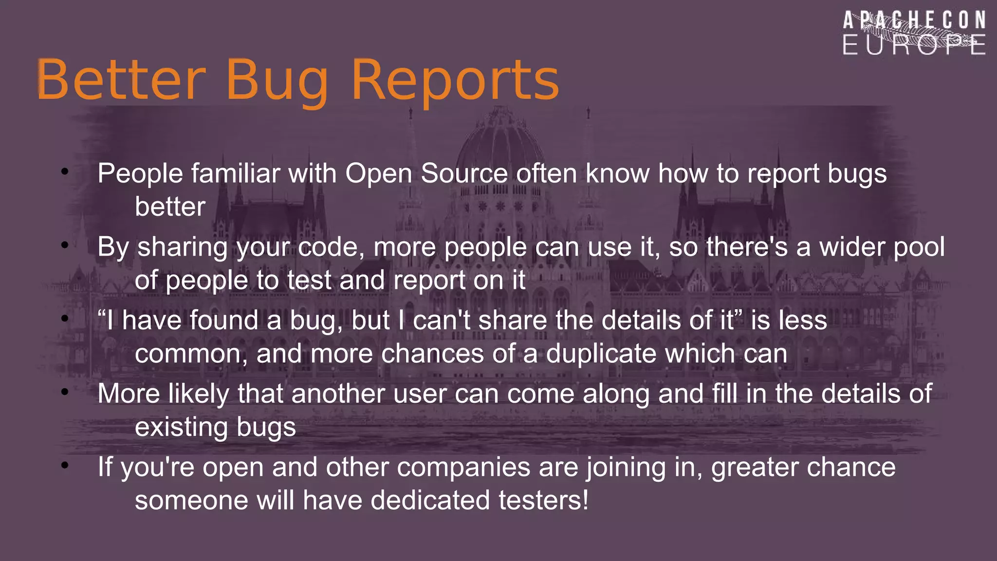 Better Bug Reports
• People familiar with Open Source often know how to report bugs
better
• By sharing your code, more people can use it, so there's a wider pool
of people to test and report on it
• “I have found a bug, but I can't share the details of it” is less
common, and more chances of a duplicate which can
• More likely that another user can come along and fill in the details of
existing bugs
• If you're open and other companies are joining in, greater chance
someone will have dedicated testers!
 