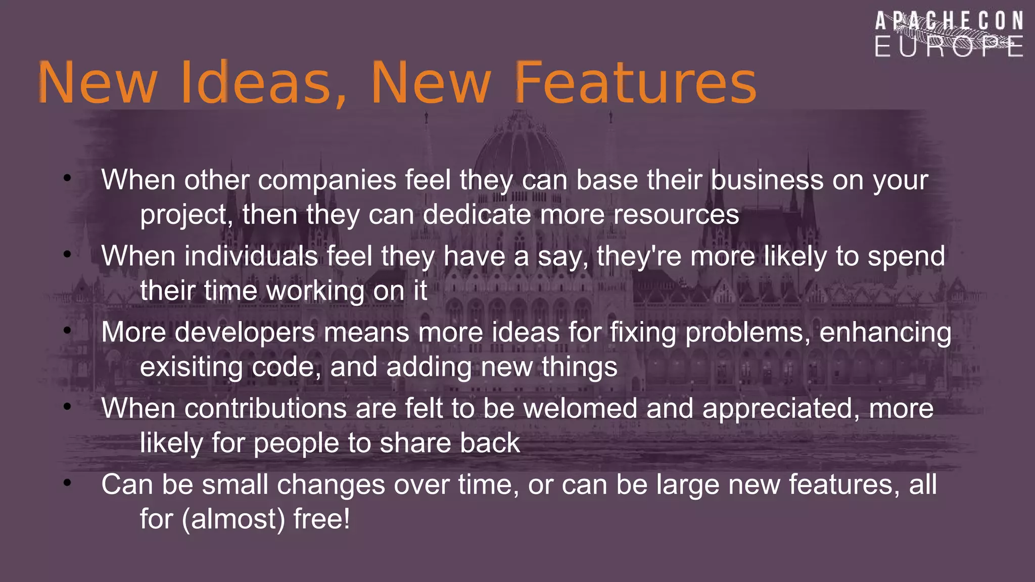 New Ideas, New Features
• When other companies feel they can base their business on your
project, then they can dedicate more resources
• When individuals feel they have a say, they're more likely to spend
their time working on it
• More developers means more ideas for fixing problems, enhancing
exisiting code, and adding new things
• When contributions are felt to be welomed and appreciated, more
likely for people to share back
• Can be small changes over time, or can be large new features, all
for (almost) free!
 