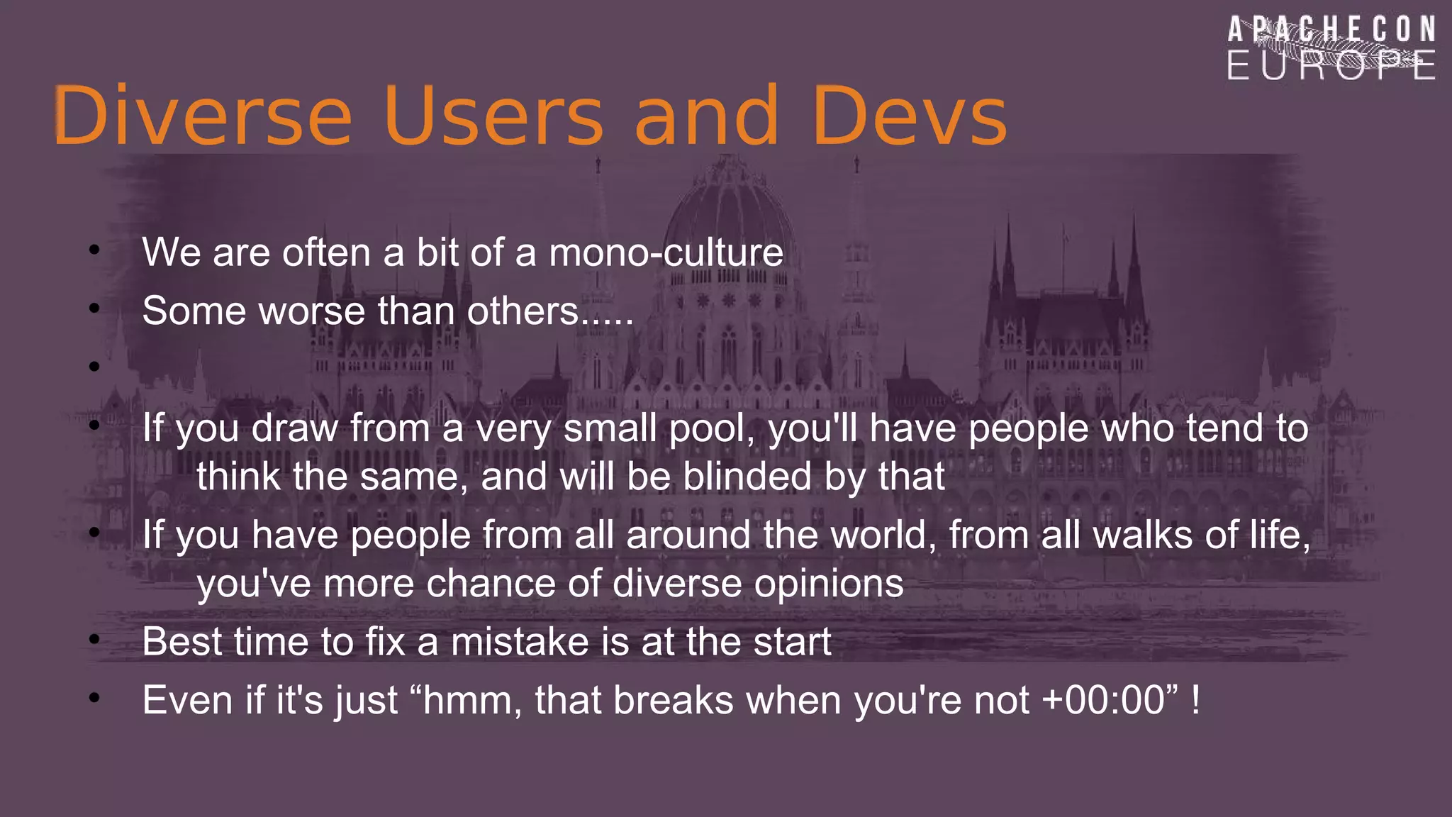 Diverse Users and Devs
• We are often a bit of a mono-culture
• Some worse than others.....
•
• If you draw from a very small pool, you'll have people who tend to
think the same, and will be blinded by that
• If you have people from all around the world, from all walks of life,
you've more chance of diverse opinions
• Best time to fix a mistake is at the start
• Even if it's just “hmm, that breaks when you're not +00:00” !
 