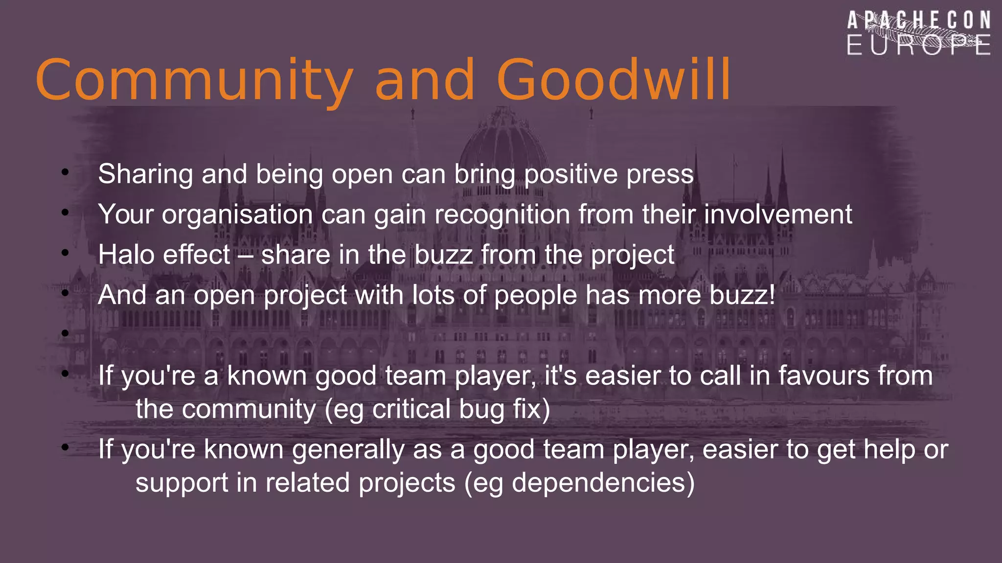 Community and Goodwill
• Sharing and being open can bring positive press
• Your organisation can gain recognition from their involvement
• Halo effect – share in the buzz from the project
• And an open project with lots of people has more buzz!
•
• If you're a known good team player, it's easier to call in favours from
the community (eg critical bug fix)
• If you're known generally as a good team player, easier to get help or
support in related projects (eg dependencies)
 