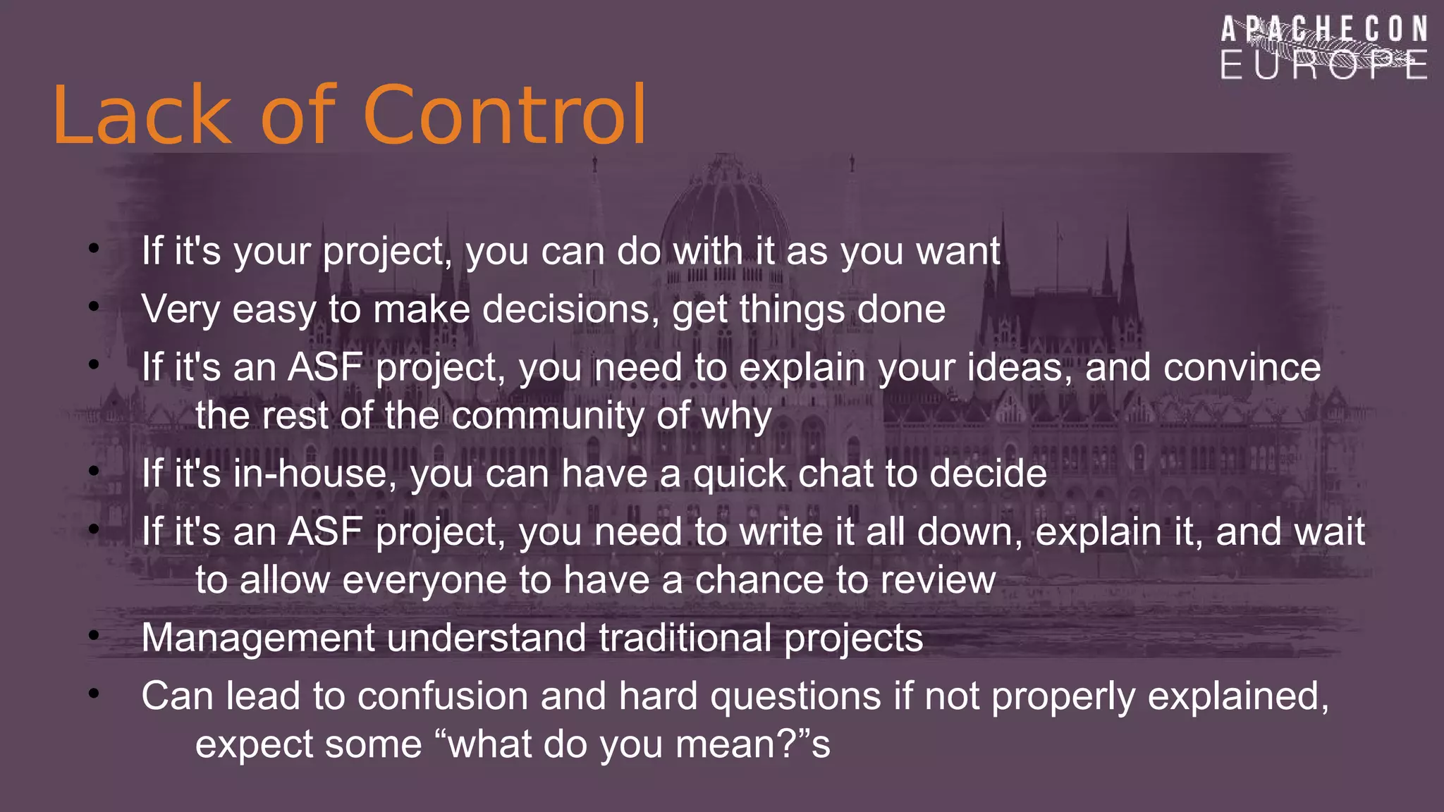 Lack of Control
• If it's your project, you can do with it as you want
• Very easy to make decisions, get things done
• If it's an ASF project, you need to explain your ideas, and convince
the rest of the community of why
• If it's in-house, you can have a quick chat to decide
• If it's an ASF project, you need to write it all down, explain it, and wait
to allow everyone to have a chance to review
• Management understand traditional projects
• Can lead to confusion and hard questions if not properly explained,
expect some “what do you mean?”s
 
