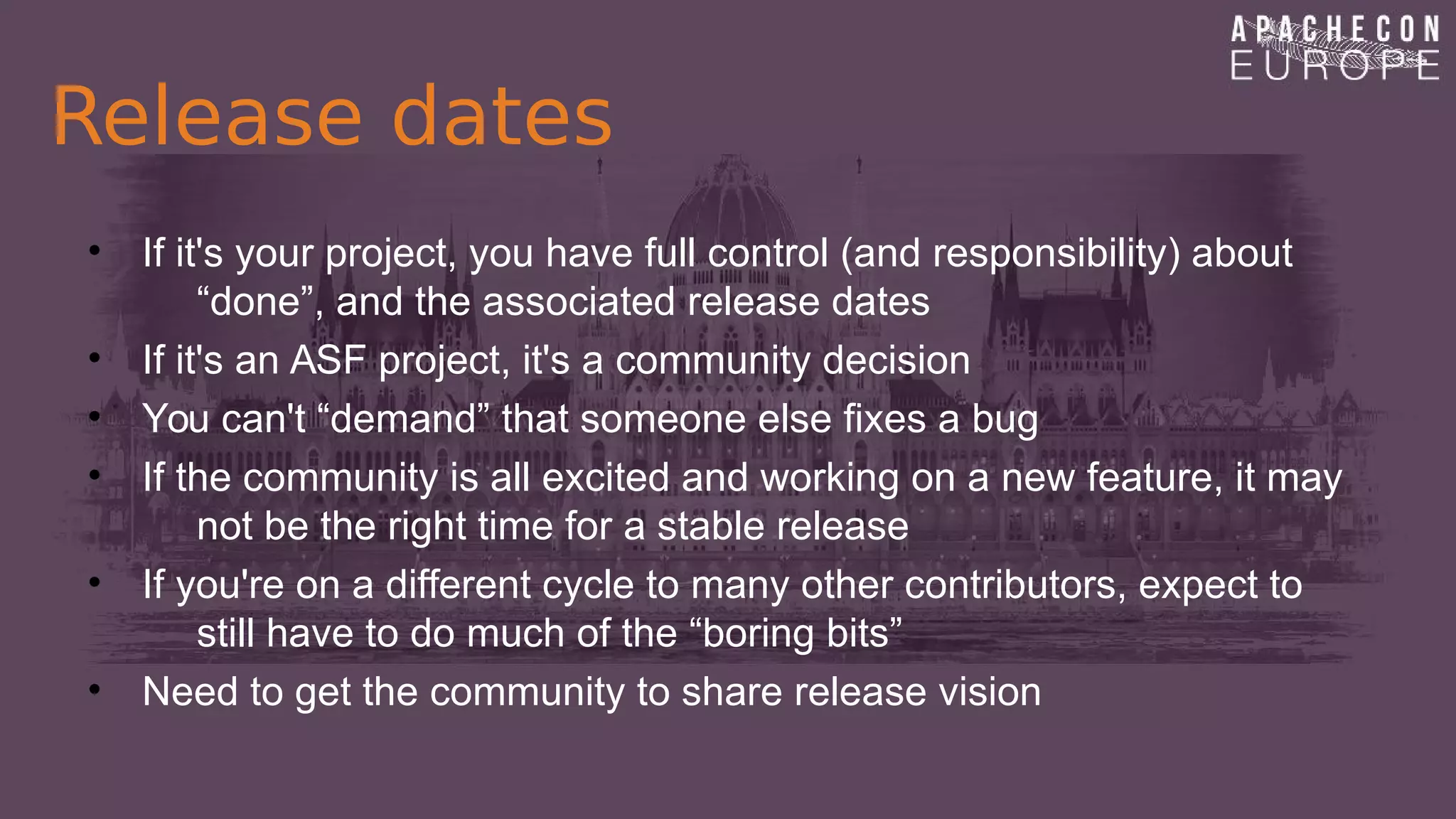 Release dates
• If it's your project, you have full control (and responsibility) about
“done”, and the associated release dates
• If it's an ASF project, it's a community decision
• You can't “demand” that someone else fixes a bug
• If the community is all excited and working on a new feature, it may
not be the right time for a stable release
• If you're on a different cycle to many other contributors, expect to
still have to do much of the “boring bits”
• Need to get the community to share release vision
 