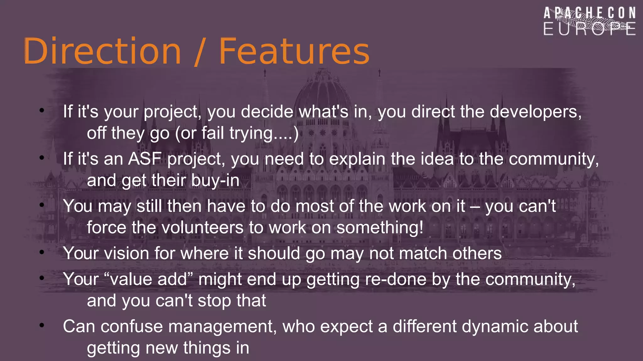 Direction / Features
• If it's your project, you decide what's in, you direct the developers,
off they go (or fail trying....)
• If it's an ASF project, you need to explain the idea to the community,
and get their buy-in
• You may still then have to do most of the work on it – you can't
force the volunteers to work on something!
• Your vision for where it should go may not match others
• Your “value add” might end up getting re-done by the community,
and you can't stop that
• Can confuse management, who expect a different dynamic about
getting new things in
 