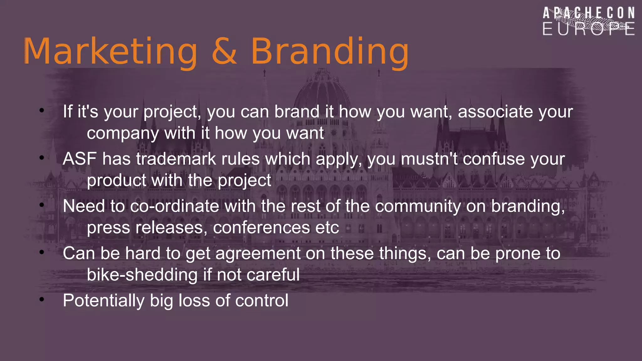 Marketing & Branding
• If it's your project, you can brand it how you want, associate your
company with it how you want
• ASF has trademark rules which apply, you mustn't confuse your
product with the project
• Need to co-ordinate with the rest of the community on branding,
press releases, conferences etc
• Can be hard to get agreement on these things, can be prone to
bike-shedding if not careful
• Potentially big loss of control
 