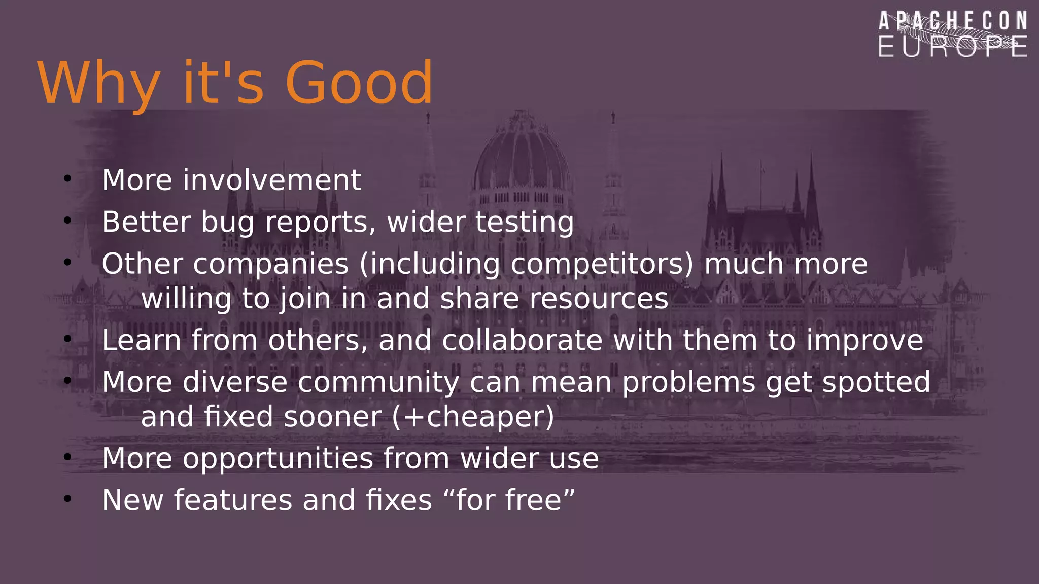 Why it's Good
• More involvement
• Better bug reports, wider testing
• Other companies (including competitors) much more
willing to join in and share resources
• Learn from others, and collaborate with them to improve
• More diverse community can mean problems get spotted
and fixed sooner (+cheaper)
• More opportunities from wider use
• New features and fixes “for free”
 