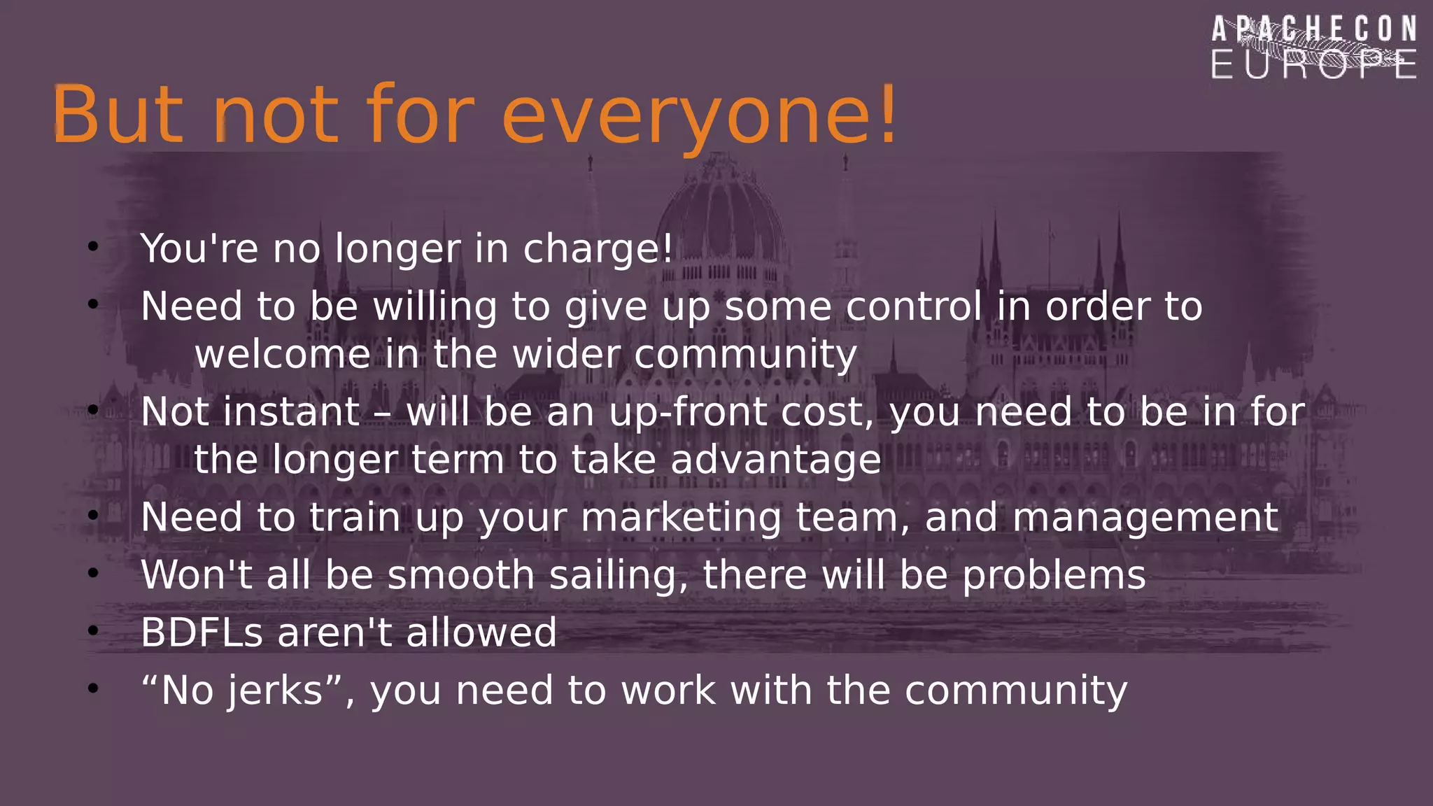 But not for everyone!
• You're no longer in charge!
• Need to be willing to give up some control in order to
welcome in the wider community
• Not instant – will be an up-front cost, you need to be in for
the longer term to take advantage
• Need to train up your marketing team, and management
• Won't all be smooth sailing, there will be problems
• BDFLs aren't allowed
• “No jerks”, you need to work with the community
 