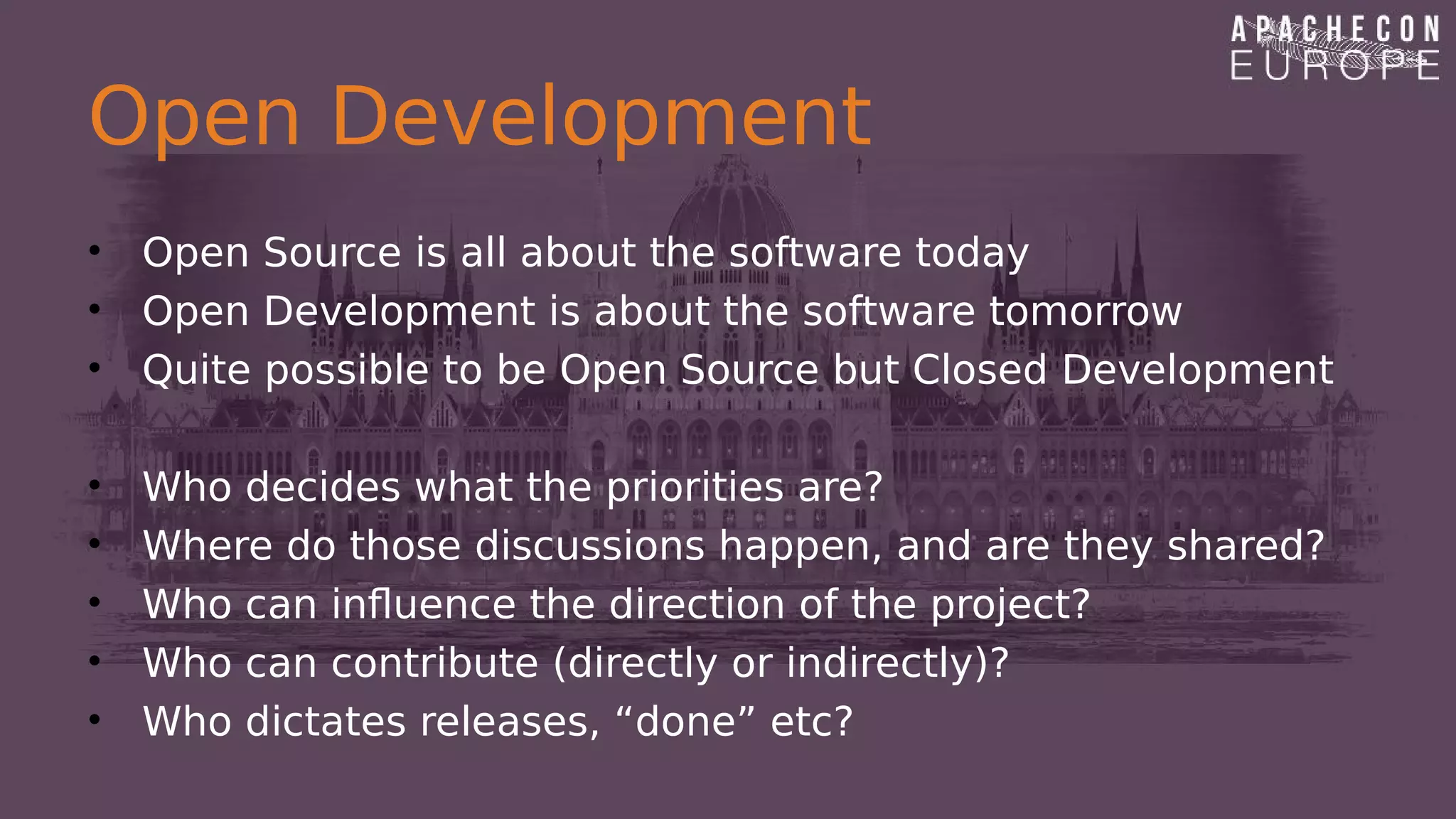 Open Development
• Open Source is all about the software today
• Open Development is about the software tomorrow
• Quite possible to be Open Source but Closed Development
• Who decides what the priorities are?
• Where do those discussions happen, and are they shared?
• Who can influence the direction of the project?
• Who can contribute (directly or indirectly)?
• Who dictates releases, “done” etc?
 