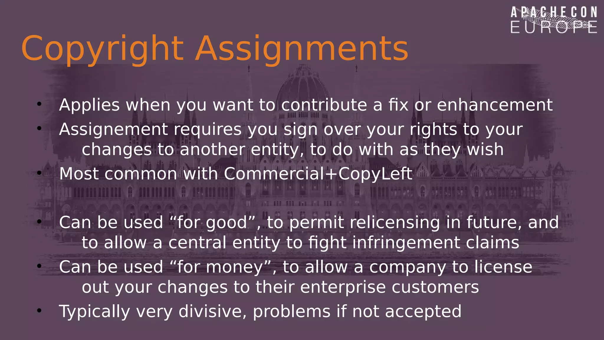 Copyright Assignments
• Applies when you want to contribute a fix or enhancement
• Assignement requires you sign over your rights to your
changes to another entity, to do with as they wish
• Most common with Commercial+CopyLeft
• Can be used “for good”, to permit relicensing in future, and
to allow a central entity to fight infringement claims
• Can be used “for money”, to allow a company to license
out your changes to their enterprise customers
• Typically very divisive, problems if not accepted
 