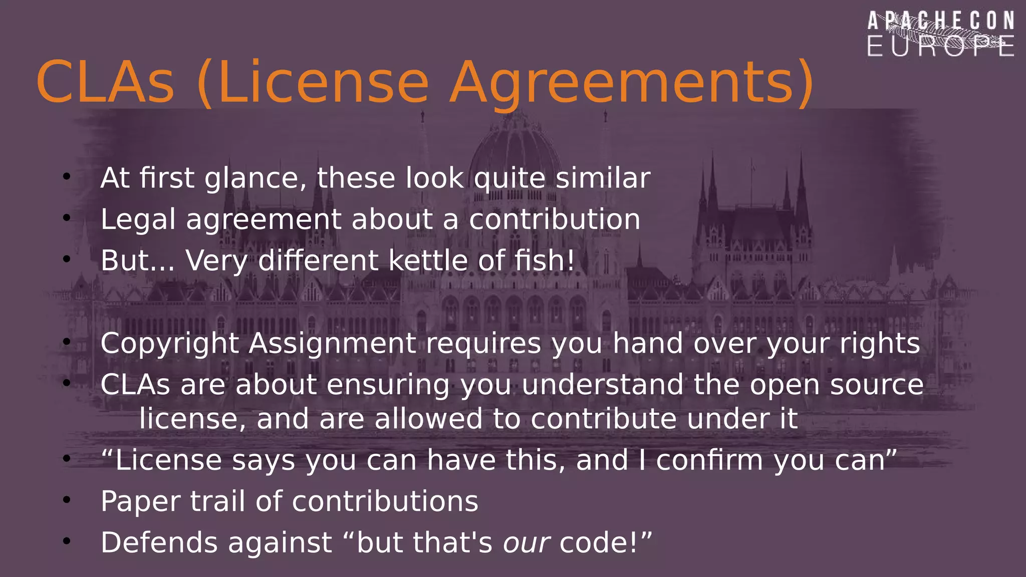 CLAs (License Agreements)
• At first glance, these look quite similar
• Legal agreement about a contribution
• But... Very different kettle of fish!
• Copyright Assignment requires you hand over your rights
• CLAs are about ensuring you understand the open source
license, and are allowed to contribute under it
• “License says you can have this, and I confirm you can”
• Paper trail of contributions
• Defends against “but that's our code!”
 