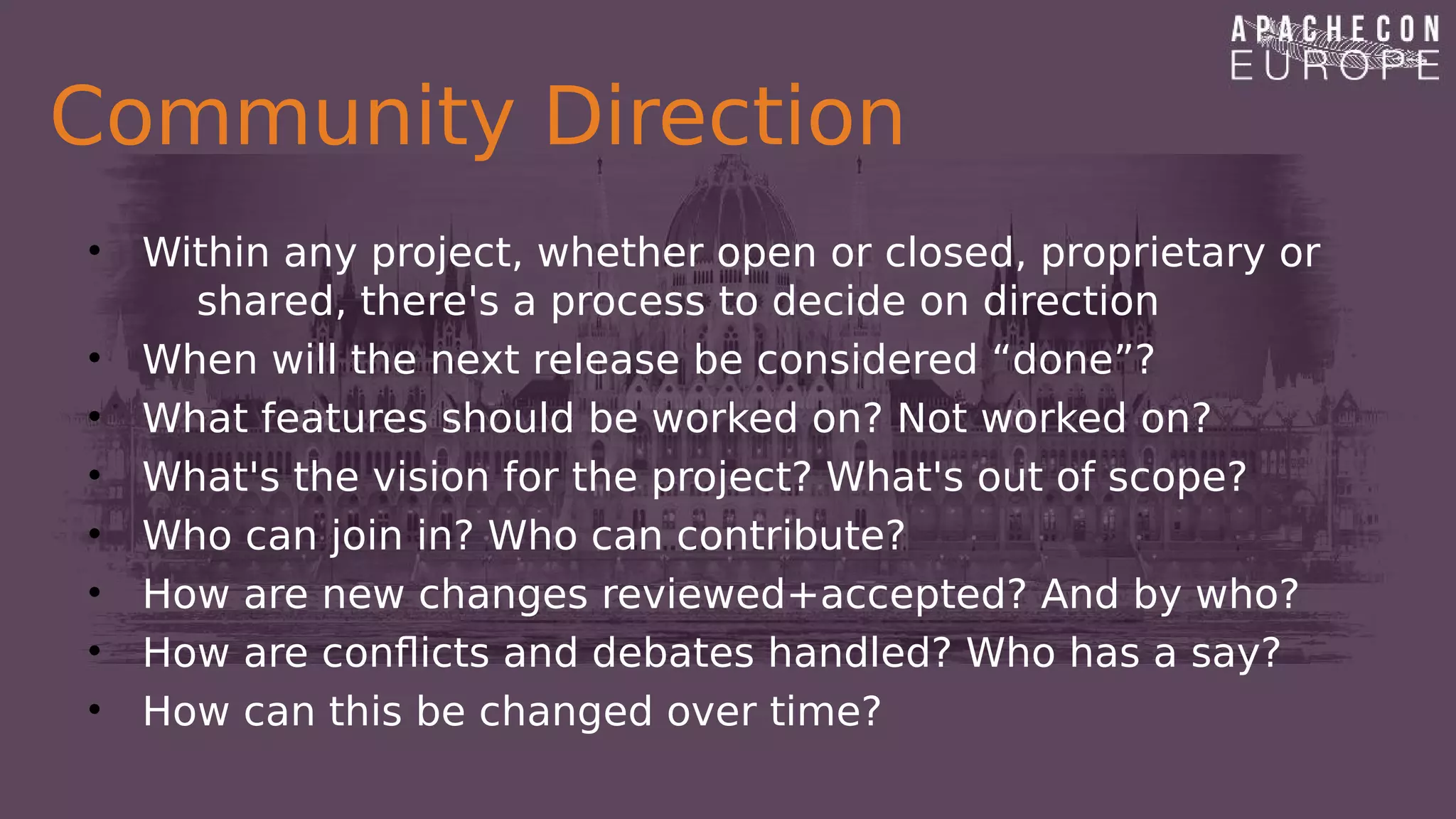 Community Direction
• Within any project, whether open or closed, proprietary or
shared, there's a process to decide on direction
• When will the next release be considered “done”?
• What features should be worked on? Not worked on?
• What's the vision for the project? What's out of scope?
• Who can join in? Who can contribute?
• How are new changes reviewed+accepted? And by who?
• How are conflicts and debates handled? Who has a say?
• How can this be changed over time?
 