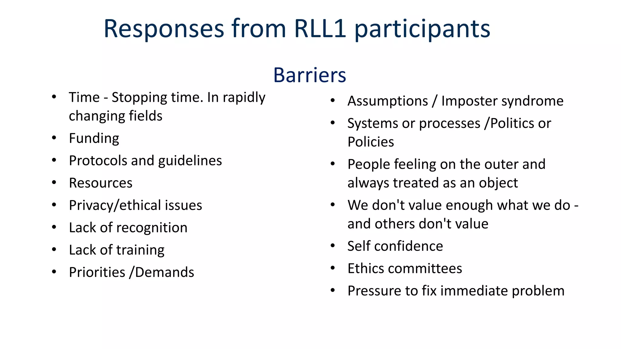 Responses from RLL1 participants
• Time - Stopping time. In rapidly
changing fields
• Funding
• Protocols and guidelines
• Resources
• Privacy/ethical issues
• Lack of recognition
• Lack of training
• Priorities /Demands
• Assumptions / Imposter syndrome
• Systems or processes /Politics or
Policies
• People feeling on the outer and
always treated as an object
• We don't value enough what we do -
and others don't value
• Self confidence
• Ethics committees
• Pressure to fix immediate problem
Barriers
 