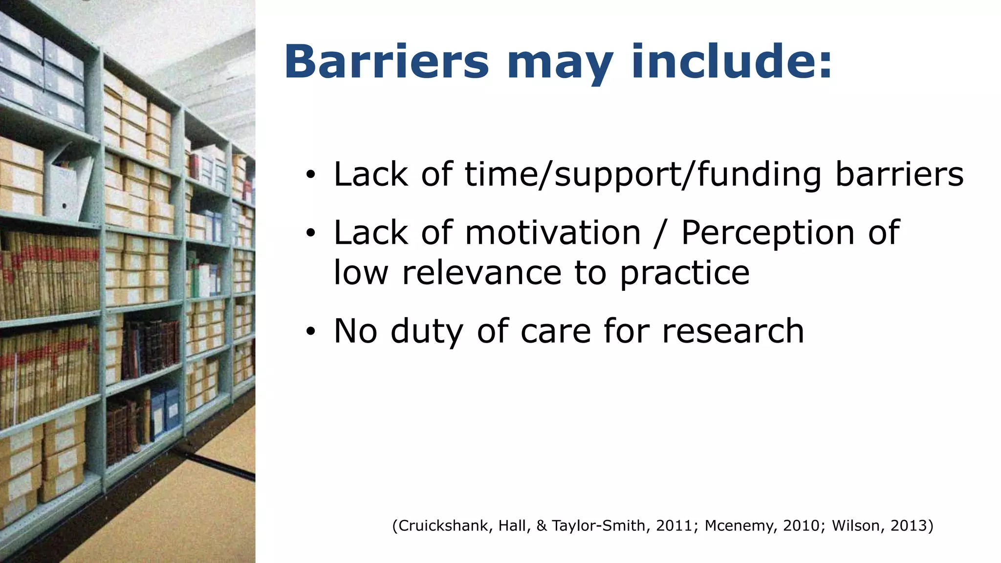 • Lack of time/support/funding barriers
• Lack of motivation / Perception of
low relevance to practice
• No duty of care for research
Barriers may include:
(Cruickshank, Hall, & Taylor-Smith, 2011; Mcenemy, 2010; Wilson, 2013)
 