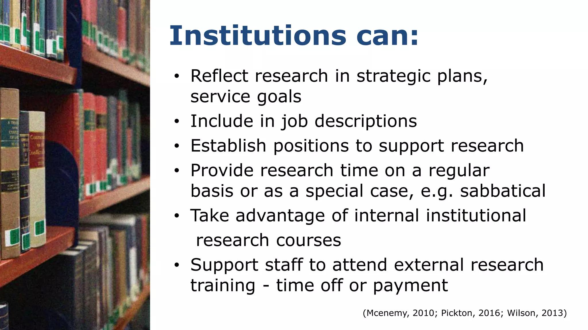 Institutions can:
• Reflect research in strategic plans,
service goals
• Include in job descriptions
• Establish positions to support research
• Provide research time on a regular
basis or as a special case, e.g. sabbatical
• Take advantage of internal institutional
research courses
• Support staff to attend external research
training - time off or payment
(Mcenemy, 2010; Pickton, 2016; Wilson, 2013)
 