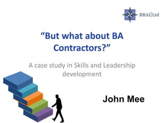 “But what about BA
Contractors?”
A case study in Skills and Leadership
development
John Mee
 