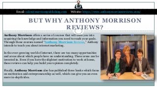 BUT WHY ANTHONY MORRISON
REVIEWS?
Email: sales@morrisonpublishing.com Website: https://www.anthonymorrisonreviews.com/
Anthony Morrison offers a series of courses that will train you into
acquiring the knowledge and information you need to reach your goals.
Through these courses named “Anthony Morrison Reviews,” Anthony
intends to teach you about internet marketing.
In the ever-growing world of internet, there are too many opportunities
and areas about which people have no understanding. These areas can be
invested in. Even if you have the slightest motivation to work at home,
these reviews can help you build your opinion completely.
Finally, Anthony Morrison also has published three books which focus
on motivation and entrepreneurship as well, which can give you an even
more in-depth idea.
 