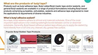What are the products of butyl tape?
Products such as butyl adhesive tape, Butyl rubber/Butyl mastic tape and/or sealants, and
general Butyl sealants are available in a range of product formulations including Butyl-based
products comprising pumpables, extrudables, sealants and adhesive tape engineered to meet
the applications & requirements of diverse industries.
What is butyl adhesive sealant?
As a tape, butyl sealants adhere to almost and materials substrate. One of the most
important applications is for creating watertight bonds between similar or dissimilar
substrates. Generally, Butyl-based adhesive sealant tape allows you to apply the sealant by
hand directly from a roll onto any cleaned, dry, grease-free surface.
 