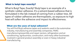 What is butyl tape exactly?
What Is Butyl Tape, Exactly? Butyl tape is an example of a
synthetic rubber adhesive. It’s a solvent-based adhesive that is
formulated in the lab instead of coming from a rubber tree. All
types of rubber adhesive are thermoplastic, so exposure to high
heat will soften the adhesive and impact its effectiveness.
What are the uses of butyl adhesive?
You will find Butyl adhesive tapes and sealants used in the automotive
industry, manufacturing and assembly companies, HVAC
manufacturing/assembly and repair sectors, refrigeration and air
conditioning, agribusiness, construction, and many other businesses
involved in general product assembly or even in heavy industrial
manufacturing.
 