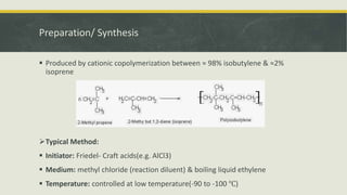 Preparation/ Synthesis
 Produced by cationic copolymerization between ≈ 98% isobutylene & ≈2%
isoprene
Typical Method:
 Initiator: Friedel- Craft acids(e.g. AlCl3)
 Medium: methyl chloride (reaction diluent) & boiling liquid ethylene
 Temperature: controlled at low temperature(-90 to -100 ℃)
 