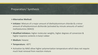 Preparation/ Synthesis
Alternative Method:
 Initiator: Mixture of a major amount of diethylaluminium chloride & a minor
amount of ethylaluminium dichloride (activated by minute amounts of water/
methylalumino {MAO})
 Modified initiators: higher molecular weights, higher degrees of conversion &
higher isoprene contents in butyl rubber
 Medium: hexane
 Temperature: -60℃
 Activation by MAO allow higher polymerization temperature which does not require
much heat removal from reaction mixture
 