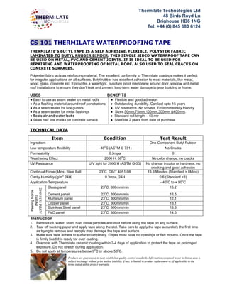 Thermilate Technologies Ltd
48 Birds Royd Ln
Brighouse HD6 1NG
Tel: +44 (0) 845 680 6124
CS 101 THERMILATE WATERPROOFING TAPE
THERMILATE’S BUTYL TAPE IS A SELF ADHESIVE, FLEXIBLE, POLYSTER FABRIC
LAMINATED TO BUTYL RUBBER BINDER. THIS SINGLE SIDED WATERPROOF TAPE CAN
BE USED ON METAL, PVC AND CEMENT JOINTS. IT IS IDEAL TO BE USED FOR
REPAIRING AND WATERPROOFING OF METAL ROOF. ALSO USED TO SEAL CRACKS ON
CONCRETE SURFACES.
Polyester fabric acts as reinforcing material. The excellent conformity to Thermilate coatings makes it perfect
for irregular applications on all surfaces. Butyl rubber has excellent adhesion to most materials, like metal,
wood, glass, concrete etc. It provides a watertight, puncture proof membrane around door, window and metal
roof installations to ensure they don't leak and prevent long-term water damage to your building or home.
USES BENEFITS
● Easy to use as seam sealer on metal roofs
● As a flashing material around roof penetrations
● As a seam sealer for box gutters
● As a seam sealer for metal flashings
● Seals air and water leaks
● Seals hair line cracks on concrete surface
● Flexible and good adhesion
● Outstanding durability. Can last upto 15 years
● UV resistance. No solvent, Environmentally friendly
● Sizes:50mm,75mm,100mm,300mm &400mm.
● Standard roll length – 40 mtr
● Shelf life 2 years from date of purchase
TECHNICAL DATA
Item Condition Test Result
Ingredient One Component Butyl Rubber
Low temperature flexibility - 40
0
C (ASTM C 731) No Cracks
Permeability 0.3mpa 0
Weathering Effect 2000 H, 68
0
C No color change, no cracks
UV Resistance U.V light for 2000 H (ASTM G-53) No change in color or hardness, no
cracking and good adhesion
Continual Force (Mins) Steel Ball 23
0
C, GB/T 4851-98 13.3 Minutes (Standard > 8Mins)
Clarity Humidity (g/m
2
24H) 0.3mpa, 24H 0.6 (Standard <3)
Application Temperature - 40
0
C to + 90
0
C
Peeling
Force
(N/cm)
ASTM
D
3330-02
Glass panel 23
0
C, 300mm/min 15.2
Cement panel 23
0
C, 300mm/min 16.5
Aluminum panel 23
0
C, 300mm/min 12.1
Copper panel 230
C, 300mm/min 13.1
Stainless Steel panel 23
0
C, 300mm/min 13.8
PVC panel 230
C, 300mm/min 14.5
Instruction
1. Remove oil, water, stain, rust, loose particles and dust before using the tape on any surface.
2. Tear off backing paper and apply tape along the slot. Take care to apply the tape accurately the first time
as trying to remove and reapply may damage the tape and surface.
3. Make sure tape adhere to surface completely. Edges must have no openings or fish mouths. Once the tape
is firmly fixed it is ready for over coating.
4. Overcoat with Thermilate ceramic coating within 2-4 days of application to protect the tape on prolonged
exposure. Do not stretch during application.
5. Do not apply at temperatures below 0
0
C or above 50
0
C.
Products are guaranteed to meet established quality control standards. Information contained in our technical data is
subject to change without prior notice. Liability, if any, is limited to product replacement or, if applicable, to the
terms stated within project warranty.
 
