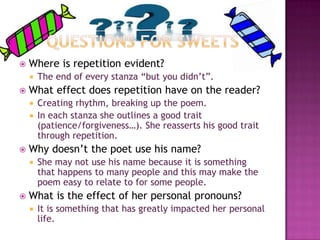 

Where is repetition evident?




The end of every stanza “but you didn’t”.

What effect does repetition have on the reader?
Creating rhythm, breaking up the poem.
 In each stanza she outlines a good trait
(patience/forgiveness…). She reasserts his good trait
through repetition.




Why doesn’t the poet use his name?




She may not use his name because it is something
that happens to many people and this may make the
poem easy to relate to for some people.

What is the effect of her personal pronouns?


It is something that has greatly impacted her personal
life.

 