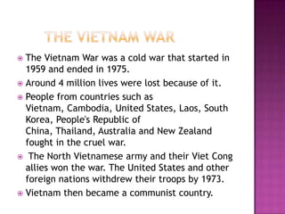 The Vietnam War was a cold war that started in
1959 and ended in 1975.
 Around 4 million lives were lost because of it.
 People from countries such as
Vietnam, Cambodia, United States, Laos, South
Korea, People's Republic of
China, Thailand, Australia and New Zealand
fought in the cruel war.
 The North Vietnamese army and their Viet Cong
allies won the war. The United States and other
foreign nations withdrew their troops by 1973.
 Vietnam then became a communist country.


 
