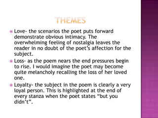 Love- the scenarios the poet puts forward
demonstrate obvious intimacy. The
overwhelming feeling of nostalgia leaves the
reader in no doubt of the poet’s affection for the
subject.
 Loss- as the poem nears the end pressures begin
to rise. I would imagine the poet may become
quite melancholy recalling the loss of her loved
one.
 Loyalty- the subject in the poem is clearly a very
loyal person. This is highlighted at the end of
every stanza when the poet states “but you
didn’t”.


 