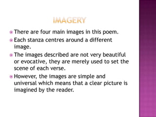  There

are four main images in this poem.
 Each stanza centres around a different
image.
 The images described are not very beautiful
or evocative, they are merely used to set the
scene of each verse.
 However, the images are simple and
universal which means that a clear picture is
imagined by the reader.

 