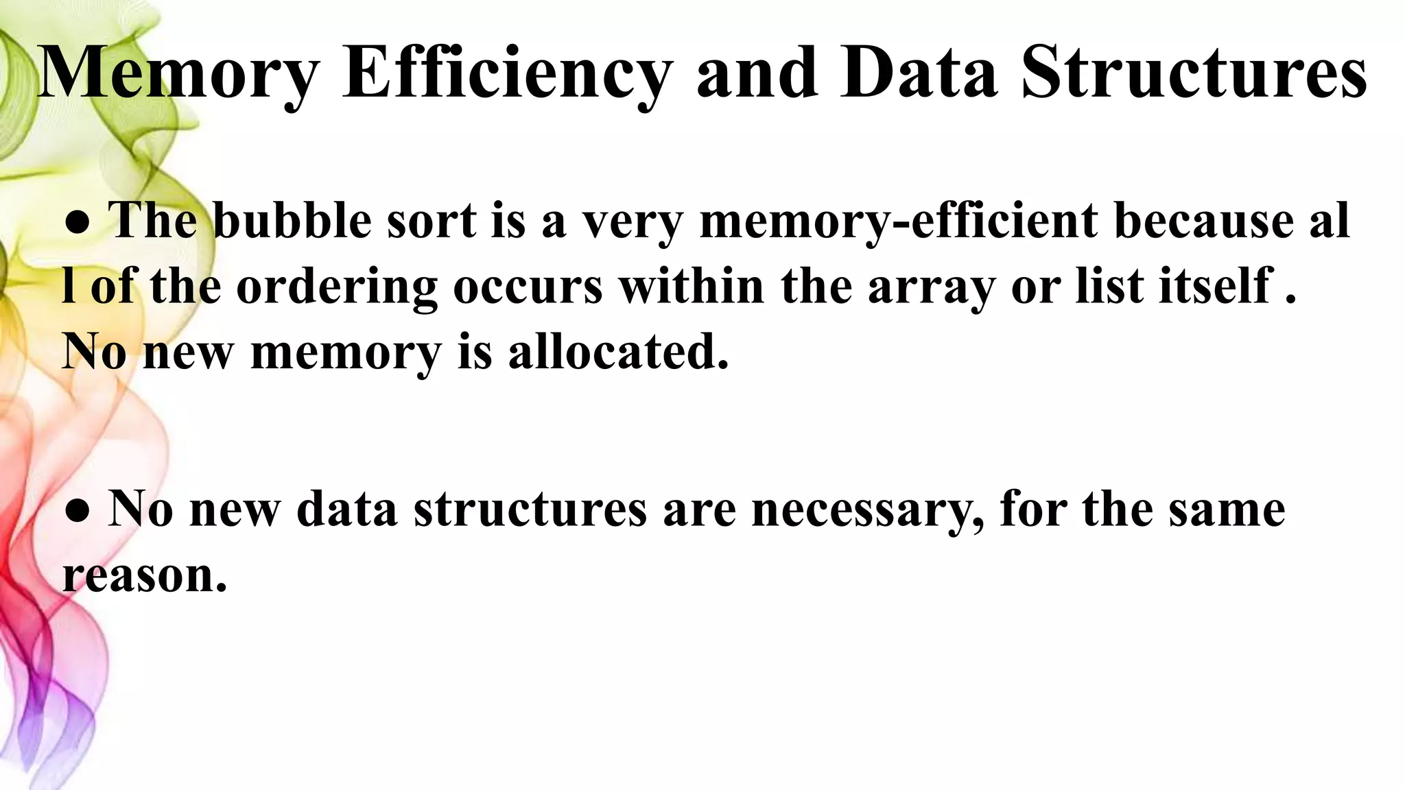 Memory Efficiency and Data Structures
● The bubble sort is a very memory-efficient because al
l of the ordering occurs within the array or list itself .
No new memory is allocated.
● No new data structures are necessary, for the same
reason.
 